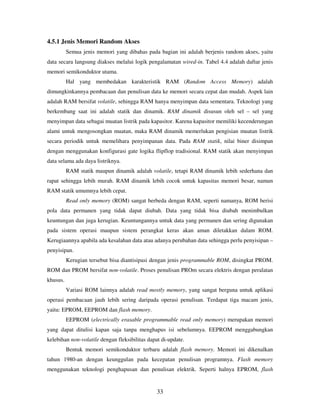 33
4.5.1 Jenis Memori Random Akses
Semua jenis memori yang dibahas pada bagian ini adalah berjenis random akses, yaitu
data secara langsung diakses melalui logik pengalamatan wired-in. Tabel 4.4 adalah daftar jenis
memori semikonduktor utama.
Hal yang membedakan karakteristik RAM (Random Access Memory) adalah
dimungkinkannya pembacaan dan penulisan data ke memori secara cepat dan mudah. Aspek lain
adalah RAM bersifat volatile, sehingga RAM hanya menyimpan data sementara. Teknologi yang
berkembang saat ini adalah statik dan dinamik. RAM dinamik disusun oleh sel – sel yang
menyimpan data sebagai muatan listrik pada kapasitor. Karena kapasitor memiliki kecenderungan
alami untuk mengosongkan muatan, maka RAM dinamik memerlukan pengisian muatan listrik
secara periodik untuk memelihara penyimpanan data. Pada RAM statik, nilai biner disimpan
dengan menggunakan konfigurasi gate logika flipflop tradisional. RAM statik akan menyimpan
data selama ada daya listriknya.
RAM statik maupun dinamik adalah volatile, tetapi RAM dinamik lebih sederhana dan
rapat sehingga lebih murah. RAM dinamik lebih cocok untuk kapasitas memori besar, namun
RAM statik umumnya lebih cepat.
Read only memory (ROM) sangat berbeda dengan RAM, seperti namanya, ROM berisi
pola data permanen yang tidak dapat diubah. Data yang tidak bisa diubah menimbulkan
keuntungan dan juga kerugian. Keuntungannya untuk data yang permanen dan sering digunakan
pada sistem operasi maupun sistem perangkat keras akan aman diletakkan dalam ROM.
Kerugiaannya apabila ada kesalahan data atau adanya perubahan data sehingga perlu penyisipan –
penyisipan.
Kerugian tersebut bisa diantisipasi dengan jenis programmable ROM, disingkat PROM.
ROM dan PROM bersifat non-volatile. Proses penulisan PROm secara elektris dengan peralatan
khusus.
Variasi ROM lainnya adalah read mostly memory, yang sangat berguna untuk aplikasi
operasi pembacaan jauh lebih sering daripada operasi penulisan. Terdapat tiga macam jenis,
yaitu: EPROM, EEPROM dan flash memory.
EEPROM (electrically erasable programmable read only memory) merupakan memori
yang dapat ditulisi kapan saja tanpa menghapus isi sebelumnya. EEPROM menggabungkan
kelebihan non-volatile dengan fleksibilitas dapat di-update.
Bentuk memori semikonduktor terbaru adalah flash memory. Memori ini dikenalkan
tahun 1980-an dengan keunggulan pada kecepatan penulisan programnya. Flash memory
menggunakan teknologi penghapusan dan penulisan elektrik. Seperti halnya EPROM, flash
 