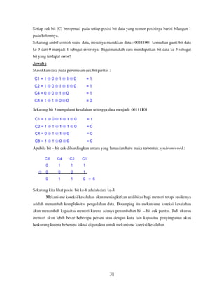 38
Setiap cek bit (C) beroperasi pada setiap posisi bit data yang nomor posisinya berisi bilangan 1
pada kolomnya.
Sekarang ambil contoh suatu data, misalnya masukkan data : 00111001 kemudian ganti bit data
ke 3 dari 0 menjadi 1 sebagai error-nya. Bagaimanakah cara mendapatkan bit data ke 3 sebagai
bit yang terdapat error?
Jawab :
Masukkan data pada perumusan cek bit paritas :
Sekarang bit 3 mengalami kesalahan sehingga data menjadi: 00111101
Apabila bit – bit cek dibandingkan antara yang lama dan baru maka terbentuk syndrom word :
Sekarang kita lihat posisi bit ke-6 adalah data ke-3.
Mekanisme koreksi kesalahan akan meningkatkan realibitas bagi memori tetapi resikonya
adalah menambah kompleksitas pengolahan data. Disamping itu mekanisme koreksi kesalahan
akan menambah kapasitas memori karena adanya penambahan bit – bit cek paritas. Jadi ukuran
memori akan lebih besar beberapa persen atau dengan kata lain kapasitas penyimpanan akan
berkurang karena beberapa lokasi digunakan untuk mekanisme koreksi kesalahan.
 