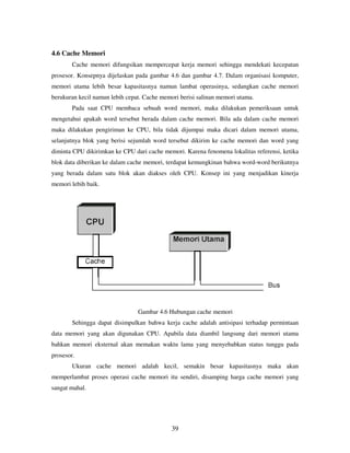 39
4.6 Cache Memori
Cache memori difungsikan mempercepat kerja memori sehingga mendekati kecepatan
prosesor. Konsepnya dijelaskan pada gambar 4.6 dan gambar 4.7. Dalam organisasi komputer,
memori utama lebih besar kapasitasnya namun lambat operasinya, sedangkan cache memori
berukuran kecil namun lebih cepat. Cache memori berisi salinan memori utama.
Pada saat CPU membaca sebuah word memori, maka dilakukan pemeriksaan untuk
mengetahui apakah word tersebut berada dalam cache memori. Bila ada dalam cache memori
maka dilakukan pengiriman ke CPU, bila tidak dijumpai maka dicari dalam memori utama,
selanjutnya blok yang berisi sejumlah word tersebut dikirim ke cache memori dan word yang
diminta CPU dikirimkan ke CPU dari cache memori. Karena fenomena lokalitas referensi, ketika
blok data diberikan ke dalam cache memori, terdapat kemungkinan bahwa word-word berikutnya
yang berada dalam satu blok akan diakses oleh CPU. Konsep ini yang menjadikan kinerja
memori lebih baik.
Gambar 4.6 Hubungan cache memori
Sehingga dapat disimpulkan bahwa kerja cache adalah antisipasi terhadap permintaan
data memori yang akan digunakan CPU. Apabila data diambil langsung dari memori utama
bahkan memori eksternal akan memakan waktu lama yang menyebabkan status tunggu pada
prosesor.
Ukuran cache memori adalah kecil, semakin besar kapasitasnya maka akan
memperlambat proses operasi cache memori itu sendiri, disamping harga cache memori yang
sangat mahal.
 
