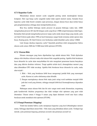 41
4.7.1 Kapasitas Cache
Menentukan ukuran memori cache sangatlah penting untuk mendongkrak kinerja
komputer. Dari segi harga cache sangatlah mahal tidak seperti memori utama. Semakin besar
kapasitas cache tidak berarti semakin cepat prosesnya, dengan ukuran besar akan terlalu banya
gate pengalamatannya sehingga akan memperlambat proses.
Kita bisa melihat beberapa merek prosesor di pasaran beberapa waktu lalu. AMD
mengeluarkan prosesor K5 dan K6 dengan cache yang besar (1MB) tetapi kinerjanya tidak bagus.
Kemudian Intel pernah mengeluarkan prosesor tanpa cache untuk alasan harga yang murah, yaitu
seri Intel Celeron pada tahun 1998-an hasil kinerjanya sangat buruk terutama untuk operasi data
besar, floating point, 3D. Intel Celeron versi berikutnya sudah ditambah cache sekitar 128KB.
Lalu berapa idealnya kapasitas cache? Sejumlah penelitian telah menganjurkan bahwa
ukuran cache antara 1KB dan 512KB akan lebih optimum [STA96].
4.7.2 Ukuran Blok
Elemen rancangan yang harus diperhatikan lagi adalah ukuran blok. Telah dijelaskan
adanya sifat lokalitas referensi maka nilai ukuran blok sangatlah penting. Apabila blok berukuran
besar ditransfer ke cache akan menyebabkan hit ratio mengalami penurunan karena banyaknya
data yang dikirim disekitar referensi. Tetapi apabila terlalu kecil, dimungkinkan memori yang
akan dibutuhkan CPU tidak tercakup. Apabila blok berukuran besar ditransfer ke cache, maka
akan terjadi :
1. Blok – blok yang berukuran lebih besar mengurangi jumlah blok yang menempati
cache. Karena isi cache sebelumnya akan ditindih.
2. Dengan meningkatnya ukuran blok maka jarak setiap word tambahan menjadi lebih
jauh dari word yang diminta, sehingga menjadi lebih kecil kemungkinannya digunakan
cepat.
Hubungan antara ukuran blok dan hit ratio sangat rumit untuk dirumuskan, tergantung
pada karakteristik lokalitas programnya dan tidak terdapat nilai optimum yang pasti telah
ditemukan. Ukuran antara 4 hingga 8 satuan yang dapat dialamati (word atau byte) cukup
beralasan untuk mendekati nilai optimum [STA96].
4.7.3 Fungsi Pemetaan (Mapping)
Telah kita ketahui bahwa cache mempunyai kapasitas yang kecil dibandingkan memori
utama. Sehingga diperlukan aturan blok – blok mana yang diletakkan dalam cache. Terdapat tiga
metode, yaitu pemetaan langsung, pemetaan asosiatif, dan pemetaan asosiatif set.
 