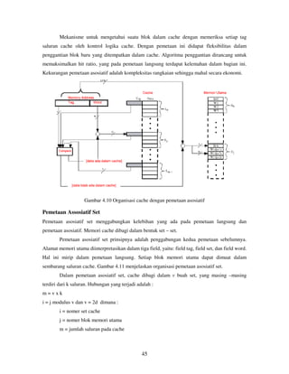 45
Mekanisme untuk mengetahui suatu blok dalam cache dengan memeriksa setiap tag
saluran cache oleh kontrol logika cache. Dengan pemetaan ini didapat fleksibilitas dalam
penggantian blok baru yang ditempatkan dalam cache. Algoritma penggantian dirancang untuk
memaksimalkan hit ratio, yang pada pemetaan langsung terdapat kelemahan dalam bagian ini.
Kekurangan pemetaan asosiatif adalah kompleksitas rangkaian sehingga mahal secara ekonomi.
Gambar 4.10 Organisasi cache dengan pemetaan asosiatif
Pemetaan Assosiatif Set
Pemetaan asosiatif set menggabungkan kelebihan yang ada pada pemetaan langsung dan
pemetaan asosiatif. Memori cache dibagi dalam bentuk set – set.
Pemetaan asosiatif set prinsipnya adalah penggabungan kedua pemetaan sebelumnya.
Alamat memori utama diinterpretasikan dalam tiga field, yaitu: field tag, field set, dan field word.
Hal ini mirip dalam pemetaan langsung. Setiap blok memori utama dapat dimuat dalam
sembarang saluran cache. Gambar 4.11 menjelaskan organisasi pemetaan asosiatif set.
Dalam pemetaan asosiatif set, cache dibagi dalam v buah set, yang masing –masing
terdiri dari k saluran. Hubungan yang terjadi adalah :
m = v x k
i = j modulus v dan v = 2d dimana :
i = nomer set cache
j = nomer blok memori utama
m = jumlah saluran pada cache
 