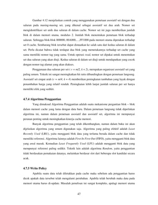 47
Gambar 4.12 menjelaskan contoh yang menggunakan pemetaan asosiatif set dengan dua
saluran pada masing-masing set, yang dikenal sebagai asosiatif set dua arah. Nomor set
mengidentifikasi set unik dua saluran di dalam cache. Nomor set ini juga memberikan jumlah
blok di dalam memori utama, modulus 2. Jumlah blok menentukan pemetaan blok terhadap
saluran. Sehingga blok-blok 000000, 00A000,…,FF1000 pada memori utama dipetakan terhadap
set 0 cache. Sembarang blok tersebut dapat dimuatkan ke salah satu dari kedua saluran di dalam
set. Perlu dicatat bahwa tidak terdapat dua blok yang memetakannya terhadap set cache yang
sama memiliki nomor tag yang sama. Untuk operasi read, nomor set dipakai untuk menentukan
set dua saluran yang akan diuji. Kedua saluran di dalam set diuji untuk mendapatkan yang cocok
dengan nomor tag alamat yang akan diakses.
Penggunaan dua saluran per set ( v = m/2, k = 2), merupakan organisasi asosiatif set yang
paling umum. Teknik ini sangat meningkatkan hit ratio dibandingkan dengan pemetaan langsung.
Asosiatif set empat arah (v = m/4, k = 4) memberikan peningkatan tambahan yang layak dengan
penambahan harga yang relatif rendah. Peningkatan lebih lanjut jumlah saluran per set hanya
memiliki efek yang sedikit.
4.7.4 Algoritma Penggantian
Yang dimaksud Algoritma Penggantian adalah suatu mekanisme pergantian blok – blok
dalam memori cache yang lama dengan data baru. Dalam pemetaan langsung tidak diperlukan
algoritma ini, namun dalam pemetaan asosiatif dan asosiatif set, algoritma ini mempunyai
peranan penting untuk meningkatkan kinerja cache memori.
Banyak algoritma penggantian yang telah dikembangkan, namun dalam buku ini akan
dijelaskan algoritma yang umum digunakan saja. Algoritma yang paling efektif adalah Least
Recently Used (LRU), yaitu mengganti blok data yang terlama berada dalam cache dan tidak
memiliki referensi. Algoritma lainnya adalah First In First Out (FIFO), yaitu mengganti blok data
yang awal masuk. Kemudian Least Frequently Used (LFU) adalah mengganti blok data yang
mempunyai referensi paling sedikit. Teknik lain adalah algoritma Random, yaitu penggantian
tidak berdasakan pemakaian datanya, melainkan berdasar slot dari beberapa slot kandidat secara
acak.
4.7.5 Write Policy
Apabila suatu data telah diletakkan pada cache maka sebelum ada penggantian harus
dicek apakah data tersebut telah mengalami perubahan. Apabila telah berubah maka data pada
memori utama harus di-update. Masalah penulisan ini sangat kompleks, apalagi memori utama
 
