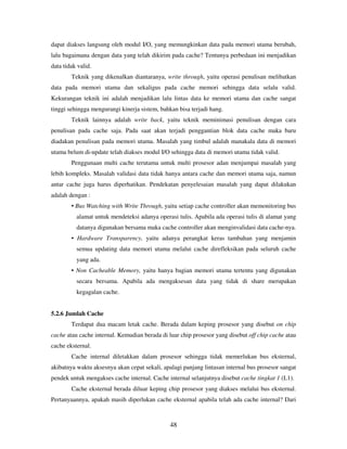 48
dapat diakses langsung oleh modul I/O, yang memungkinkan data pada memori utama berubah,
lalu bagaimana dengan data yang telah dikirim pada cache? Tentunya perbedaan ini menjadikan
data tidak valid.
Teknik yang dikenalkan diantaranya, write through, yaitu operasi penulisan melibatkan
data pada memori utama dan sekaligus pada cache memori sehingga data selalu valid.
Kekurangan teknik ini adalah menjadikan lalu lintas data ke memori utama dan cache sangat
tinggi sehingga mengurangi kinerja sistem, bahkan bisa terjadi hang.
Teknik lainnya adalah write back, yaitu teknik meminimasi penulisan dengan cara
penulisan pada cache saja. Pada saat akan terjadi penggantian blok data cache maka baru
diadakan penulisan pada memori utama. Masalah yang timbul adalah manakala data di memori
utama belum di-update telah diakses modul I/O sehingga data di memori utama tidak valid.
Penggunaan multi cache terutama untuk multi prosesor adan menjumpai masalah yang
lebih kompleks. Masalah validasi data tidak hanya antara cache dan memori utama saja, namun
antar cache juga harus diperhatikan. Pendekatan penyelesaian masalah yang dapat dilakukan
adalah dengan :
• Bus Watching with Write Through, yaitu setiap cache controller akan memonitoring bus
alamat untuk mendeteksi adanya operasi tulis. Apabila ada operasi tulis di alamat yang
datanya digunakan bersama maka cache controller akan menginvalidasi data cache-nya.
• Hardware Transparency, yaitu adanya perangkat keras tambahan yang menjamin
semua updating data memori utama melalui cache direfleksikan pada seluruh cache
yang ada.
• Non Cacheable Memory, yaitu hanya bagian memori utama tertentu yang digunakan
secara bersama. Apabila ada mengaksesan data yang tidak di share merupakan
kegagalan cache.
5.2.6 Jumlah Cache
Terdapat dua macam letak cache. Berada dalam keping prosesor yang disebut on chip
cache atau cache internal. Kemudian berada di luar chip prosesor yang disebut off chip cache atau
cache eksternal.
Cache internal diletakkan dalam prosesor sehingga tidak memerlukan bus eksternal,
akibatnya waktu aksesnya akan cepat sekali, apalagi panjang lintasan internal bus prosesor sangat
pendek untuk mengakses cache internal. Cache internal selanjutnya disebut cache tingkat 1 (L1).
Cache eksternal berada diluar keping chip prosesor yang diakses melalui bus eksternal.
Pertanyaannya, apakah masih diperlukan cache eksternal apabila telah ada cache internal? Dari
 