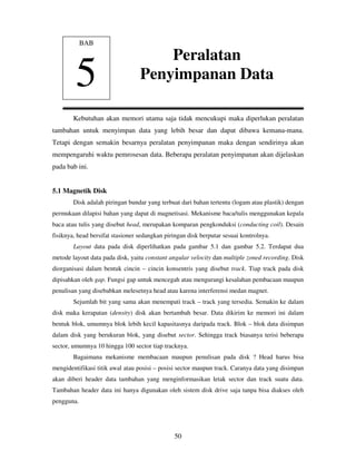 50
Kebutuhan akan memori utama saja tidak mencukupi maka diperlukan peralatan
tambahan untuk menyimpan data yang lebih besar dan dapat dibawa kemana-mana.
Tetapi dengan semakin besarnya peralatan penyimpanan maka dengan sendirinya akan
mempengaruhi waktu pemrosesan data. Beberapa peralatan penyimpanan akan dijelaskan
pada bab ini.
5.1 Magnetik Disk
Disk adalah piringan bundar yang terbuat dari bahan tertentu (logam atau plastik) dengan
permukaan dilapisi bahan yang dapat di magnetisasi. Mekanisme baca/tulis menggunakan kepala
baca atau tulis yang disebut head, merupakan komparan pengkonduksi (conducting coil). Desain
fisiknya, head bersifat stasioner sedangkan piringan disk berputar sesuai kontrolnya.
Layout data pada disk diperlihatkan pada gambar 5.1 dan gambar 5.2. Terdapat dua
metode layout data pada disk, yaitu constant angular velocity dan multiple zoned recording. Disk
diorganisasi dalam bentuk cincin – cincin konsentris yang disebut track. Tiap track pada disk
dipisahkan oleh gap. Fungsi gap untuk mencegah atau mengurangi kesalahan pembacaan maupun
penulisan yang disebabkan melesetnya head atau karena interferensi medan magnet.
Sejumlah bit yang sama akan menempati track – track yang tersedia. Semakin ke dalam
disk maka kerapatan (density) disk akan bertambah besar. Data dikirim ke memori ini dalam
bentuk blok, umumnya blok lebih kecil kapasitasnya daripada track. Blok – blok data disimpan
dalam disk yang berukuran blok, yang disebut sector. Sehingga track biasanya terisi beberapa
sector, umumnya 10 hingga 100 sector tiap tracknya.
Bagaimana mekanisme membacaan maupun penulisan pada disk ? Head harus bisa
mengidentifikasi titik awal atau posisi – posisi sector maupun track. Caranya data yang disimpan
akan diberi header data tambahan yang menginformasikan letak sector dan track suatu data.
Tambahan header data ini hanya digunakan oleh sistem disk drive saja tanpa bisa diakses oleh
pengguna.
BAB
5
Peralatan
Penyimpanan Data
 