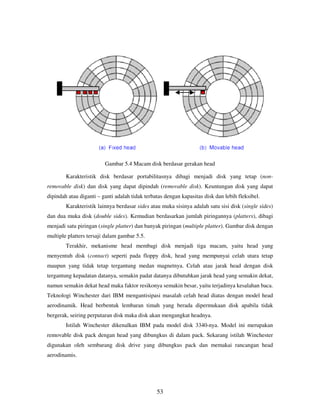 53
Gambar 5.4 Macam disk berdasar gerakan head
Karakteristik disk berdasar portabilitasnya dibagi menjadi disk yang tetap (non-
removable disk) dan disk yang dapat dipindah (removable disk). Keuntungan disk yang dapat
dipindah atau diganti – ganti adalah tidak terbatas dengan kapasitas disk dan lebih fleksibel.
Karakteristik lainnya berdasar sides atau muka sisinya adalah satu sisi disk (single sides)
dan dua muka disk (double sides). Kemudian berdasarkan jumlah piringannya (platters), dibagi
menjadi satu piringan (single platter) dan banyak piringan (multiple platter). Gambar disk dengan
multiple platters tersaji dalam gambar 5.5.
Terakhir, mekanisme head membagi disk menjadi tiga macam, yaitu head yang
menyentuh disk (contact) seperti pada floppy disk, head yang mempunyai celah utara tetap
maupun yang tidak tetap tergantung medan magnetnya. Celah atau jarak head dengan disk
tergantung kepadatan datanya, semakin padat datanya dibutuhkan jarak head yang semakin dekat,
namun semakin dekat head maka faktor resikonya semakin besar, yaitu terjadinya kesalahan baca.
Teknologi Winchester dari IBM mengantisipasi masalah celah head diatas dengan model head
aerodinamik. Head berbentuk lembaran timah yang berada dipermukaan disk apabila tidak
bergerak, seiring perputaran disk maka disk akan mengangkat headnya.
Istilah Winchester dikenalkan IBM pada model disk 3340-nya. Model ini merupakan
removable disk pack dengan head yang dibungkus di dalam pack. Sekarang istilah Winchester
digunakan oleh sembarang disk drive yang dibungkus pack dan memakai rancangan head
aerodinamis.
 