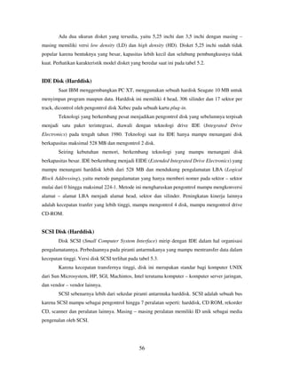56
Ada dua ukuran disket yang tersedia, yaitu 5,25 inchi dan 3,5 inchi dengan masing –
masing memiliki versi low density (LD) dan high density (HD). Disket 5,25 inchi sudah tidak
popular karena bentuknya yang besar, kapasitas lebih kecil dan selubung pembungkusnya tidak
kuat. Perhatikan karakteristik model disket yang beredar saat ini pada tabel 5.2.
IDE Disk (Harddisk)
Saat IBM menggembangkan PC XT, menggunakan sebuah hardisk Seagate 10 MB untuk
menyimpan program maupun data. Harddisk ini memiliki 4 head, 306 silinder dan 17 sektor per
track, dicontrol oleh pengontrol disk Xebec pada sebuah kartu plug-in.
Teknologi yang berkembang pesat menjadikan pengontrol disk yang sebelumnya terpisah
menjadi satu paket terintegrasi, diawali dengan teknologi drive IDE (Integrated Drive
Electronics) pada tengah tahun 1980. Teknologi saat itu IDE hanya mampu menangani disk
berkapasitas maksimal 528 MB dan mengontrol 2 disk.
Seiring kebutuhan memori, berkembang teknologi yang mampu menangani disk
berkapasitas besar. IDE berkembang menjadi EIDE (Extended Integrated Drive Electronics) yang
mampu menangani harddisk lebih dari 528 MB dan mendukung pengalamatan LBA (Logical
Block Addressing), yaitu metode pangalamatan yang hanya memberi nomer pada sektor – sektor
mulai dari 0 hingga maksimal 224-1. Metode ini mengharuskan pengontrol mampu mengkonversi
alamat – alamat LBA menjadi alamat head, sektor dan silinder. Peningkatan kinerja lainnya
adalah kecepatan tranfer yang lebih tinggi, mampu mengontrol 4 disk, mampu mengontrol drive
CD-ROM.
SCSI Disk (Harddisk)
Disk SCSI (Small Computer System Interface) mirip dengan IDE dalam hal organisasi
pengalamatannya. Perbedaannya pada piranti antarmukanya yang mampu mentransfer data dalam
kecepatan tinggi. Versi disk SCSI terlihat pada tabel 5.3.
Karena kecepatan transfernya tinggi, disk ini merupakan standar bagi komputer UNIX
dari Sun Microsystem, HP, SGI, Machintos, Intel terutama komputer – komputer server jaringan,
dan vendor – vendor lainnya.
SCSI sebenarnya lebih dari sekedar piranti antarmuka harddisk. SCSI adalah sebuah bus
karena SCSI mampu sebagai pengontrol hingga 7 peralatan seperti: harddisk, CD ROM, rekorder
CD, scanner dan peralatan lainnya. Masing – masing peralatan memiliki ID unik sebagai media
pengenalan oleh SCSI.
 