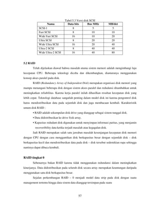 57
Tabel 5.3 Versi disk SCSI
Nama Data bits Bus MHz MB/det
SCSI-1 8 5 5
Fast SCSI 8 10 10
Wide Fast SCSI 16 10 20
Ultra SCSI 8 20 20
Wide Ultra SCSI 16 20 40
Ultra-2 SCSI 8 40 40
Wide Ultra-2 SCSI 16 40 80
5.2 RAID
Telah dijelaskan diawal bahwa masalah utama sistem memori adalah mengimbangi laju
kecepatan CPU. Beberapa teknologi dicoba dan dikembangkan, diantaranya menggunakan
konsep akses paralel pada disk.
RAID (Redundancy Array of Independent Disk) merupakan organisasi disk memori yang
mampu menangani beberapa disk dengan sistem akses paralel dan redudansi ditambahkan untuk
meningkatkan reliabilitas. Karena kerja paralel inilah dihasilkan resultan kecepatan disk yang
lebih cepat. Teknologi database sangatlah penting dalam model disk ini karena pengontrol disk
harus mendistribusikan data pada sejumlah disk dan juga membacaan kembali. Karakteristik
umum disk RAID :
• RAID adalah sekumpulan disk drive yang dianggap sebagai sistem tunggal disk.
• Data didistribusikan ke drive fisik array.
• Kapasitas redudant disk digunakan untuk menyimpan informasi paritas, yang menjamin
recoveribility data ketika terjadi masalah atau kegagalan disk.
Jadi RAID merupakan salah satu jawaban masalah kesenjangan kecepatan disk memori
dengan CPU dengan cara menggantikan disk berkapasitas besar dengan sejumlah disk – disk
berkapasitas kecil dan mendistribusikan data pada disk – disk tersebut sedemikian rupa sehingga
nantinya dapat dibaca kembali.
RAID tingkat 0
Sebenarnya bukan RAID karena tidak menggunakan redundansi dalam meningkatkan
kinerjanya. Data didistribusikan pada seluruh disk secara array merupakan keuntungan daripada
menggunakan satu disk berkapasitas besar.
Sejalan perkembangan RAID – 0 menjadi model data strip pada disk dengan suatu
management tertentu hingga data sistem data dianggap tersimpan pada suatu
 