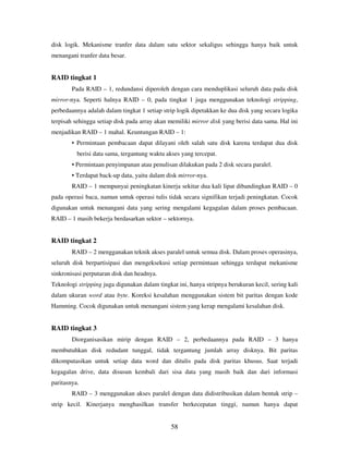 58
disk logik. Mekanisme tranfer data dalam satu sektor sekaligus sehingga hanya baik untuk
menangani tranfer data besar.
RAID tingkat 1
Pada RAID – 1, redundansi diperoleh dengan cara menduplikasi seluruh data pada disk
mirror-nya. Seperti halnya RAID – 0, pada tingkat 1 juga menggunakan teknologi stripping,
perbedaannya adalah dalam tingkat 1 setiap strip logik dipetakkan ke dua disk yang secara logika
terpisah sehingga setiap disk pada array akan memiliki mirror disk yang berisi data sama. Hal ini
menjadikan RAID – 1 mahal. Keuntungan RAID – 1:
• Permintaan pembacaan dapat dilayani oleh salah satu disk karena terdapat dua disk
berisi data sama, tergantung waktu akses yang tercepat.
• Permintaan penyimpanan atau penulisan dilakukan pada 2 disk secara paralel.
• Terdapat back-up data, yaitu dalam disk mirror-nya.
RAID – 1 mempunyai peningkatan kinerja sekitar dua kali lipat dibandingkan RAID – 0
pada operasi baca, namun untuk operasi tulis tidak secara signifikan terjadi peningkatan. Cocok
digunakan untuk menangani data yang sering mengalami kegagalan dalam proses pembacaan.
RAID – 1 masih bekerja berdasarkan sektor – sektornya.
RAID tingkat 2
RAID – 2 mengganakan teknik akses paralel untuk semua disk. Dalam proses operasinya,
seluruh disk berpartisipasi dan mengeksekusi setiap permintaan sehingga terdapat mekanisme
sinkronisasi perputaran disk dan headnya.
Teknologi stripping juga digunakan dalam tingkat ini, hanya stripnya berukuran kecil, sering kali
dalam ukuran word atau byte. Koreksi kesalahan menggunakan sistem bit paritas dengan kode
Hamming. Cocok digunakan untuk menangani sistem yang kerap mengalami kesalahan disk.
RAID tingkat 3
Diorganisasikan mirip dengan RAID – 2, perbedaannya pada RAID – 3 hanya
membutuhkan disk redudant tunggal, tidak tergantung jumlah array disknya. Bit paritas
dikomputasikan untuk setiap data word dan ditulis pada disk paritas khusus. Saat terjadi
kegagalan drive, data disusun kembali dari sisa data yang masih baik dan dari informasi
paritasnya.
RAID – 3 menggunakan akses paralel dengan data didistribusikan dalam bentuk strip –
strip kecil. Kinerjanya menghasilkan transfer berkecepatan tinggi, namun hanya dapat
 