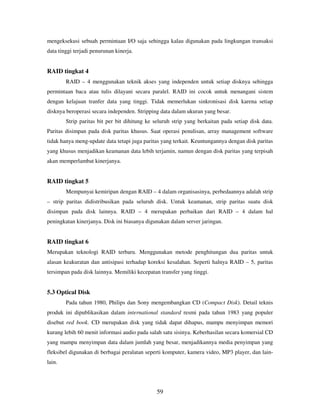 59
mengeksekusi sebuah permintaan I/O saja sehingga kalau digunakan pada lingkungan transaksi
data tinggi terjadi penurunan kinerja.
RAID tingkat 4
RAID – 4 menggunakan teknik akses yang independen untuk setiap disknya sehingga
permintaan baca atau tulis dilayani secara paralel. RAID ini cocok untuk menangani sistem
dengan kelajuan tranfer data yang tinggi. Tidak memerlukan sinkronisasi disk karena setiap
disknya beroperasi secara independen. Stripping data dalam ukuran yang besar.
Strip paritas bit per bit dihitung ke seluruh strip yang berkaitan pada setiap disk data.
Paritas disimpan pada disk paritas khusus. Saat operasi penulisan, array management software
tidak hanya meng-update data tetapi juga paritas yang terkait. Keuntungannya dengan disk paritas
yang khusus menjadikan keamanan data lebih terjamin, namun dengan disk paritas yang terpisah
akan memperlambat kinerjanya.
RAID tingkat 5
Mempunyai kemiripan dengan RAID – 4 dalam organisasinya, perbedaannya adalah strip
– strip paritas didistribusikan pada seluruh disk. Untuk keamanan, strip paritas suatu disk
disimpan pada disk lainnya. RAID – 4 merupakan perbaikan dari RAID – 4 dalam hal
peningkatan kinerjanya. Disk ini biasanya digunakan dalam server jaringan.
RAID tingkat 6
Merupakan teknologi RAID terbaru. Menggunakan metode penghitungan dua paritas untuk
alasan keakuratan dan antisipasi terhadap koreksi kesalahan. Seperti halnya RAID – 5, paritas
tersimpan pada disk lainnya. Memiliki kecepatan transfer yang tinggi.
5.3 Optical Disk
Pada tahun 1980, Philips dan Sony mengembangkan CD (Compact Disk). Detail teknis
produk ini dipublikasikan dalam international standard resmi pada tahun 1983 yang populer
disebut red book. CD merupakan disk yang tidak dapat dihapus, mampu menyimpan memori
kurang lebih 60 menit informasi audio pada salah satu sisinya. Keberhasilan secara komersial CD
yang mampu menyimpan data dalam jumlah yang besar, menjadikannya media penyimpan yang
fleksibel digunakan di berbagai peralatan seperti komputer, kamera video, MP3 player, dan lain-
lain.
 