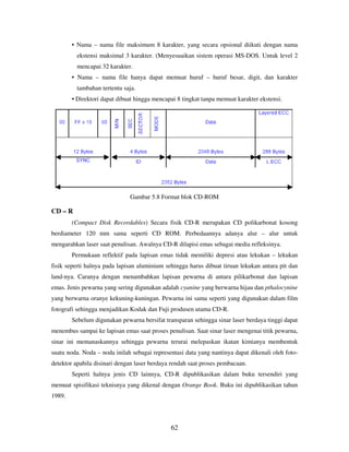 62
• Nama – nama file maksimum 8 karakter, yang secara opsional diikuti dengan nama
ekstensi maksimal 3 karakter. (Menyesuaikan sistem operasi MS-DOS. Untuk level 2
mencapai 32 karakter.
• Nama – nama file hanya dapat memuat huruf – huruf besar, digit, dan karakter
tambahan tertentu saja.
• Direktori dapat dibuat hingga mencapai 8 tingkat tanpa memuat karakter ekstensi.
Gambar 5.8 Format blok CD-ROM
CD – R
(Compact Disk Recordables) Secara fisik CD-R merupakan CD polikarbonat kosong
berdiameter 120 mm sama seperti CD ROM. Perbedaannya adanya alur – alur untuk
mengarahkan laser saat penulisan. Awalnya CD-R dilapisi emas sebagai media refleksinya.
Permukaan reflektif pada lapisan emas tidak memiliki depresi atau lekukan – lekukan
fisik seperti halnya pada lapisan aluminium sehingga harus dibuat tiruan lekukan antara pit dan
land-nya. Caranya dengan menambahkan lapisan pewarna di antara pilikarbonat dan lapisan
emas. Jenis pewarna yang sering digunakan adalah cyanine yang berwarna hijau dan pthalocynine
yang berwarna oranye kekuning-kuningan. Pewarna ini sama seperti yang digunakan dalam film
fotografi sehingga menjadikan Kodak dan Fuji produsen utama CD-R.
Sebelum digunakan pewarna bersifat transparan sehingga sinar laser berdaya tinggi dapat
menembus sampai ke lapisan emas saat proses penulisan. Saat sinar laser mengenai titik pewarna,
sinar ini memanaskannya sehingga pewarna terurai melepaskan ikatan kimianya membentuk
suatu noda. Noda – noda inilah sebagai representasi data yang nantinya dapat dikenali oleh foto-
detektor apabila disinari dengan laser berdaya rendah saat proses pembacaan.
Seperti halnya jenis CD lainnya, CD-R dipublikasikan dalam buku tersendiri yang
memuat spisifikasi teknisnya yang dikenal dengan Orange Book. Buku ini dipublikasikan tahun
1989.
 
