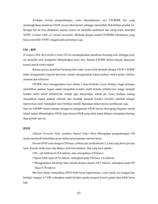 63
Terdapat format pengembangan, yaitu ditemukannya seri CD-ROM XA yang
memungkinkan penulisan CD-R secara inkremental sehingga menambah fleksibilitas produk ini.
Kenapa hal ini bisa dilakukan, karena sistem ini memiliki multitrack dan setiap track memiliki
VOTC (volume table of content) tersendiri. Berbeda dengan model CD-ROM sebelumnya yang
hanya memiliki VOTC tunggal pada permulaan saja.
CD – RW
(Compact Disk Rewritables) Jenis CD ini memungkinkan penulisan berulang kali sehingga jenis
ini memiliki nilai kompetitif dibandingkan jenis lain. Namun CD-RW belum banyak dipasaran
karena masih relatif mahal.
Karena proses penulisan berulang kali maka secara fisik berbeda dengan CD-R. CD-RW
tidak menggunakan lapisan pewarna, namun menggunakan logam paduan antara perak, indium,
antimon dan tellurium.
CD-RW drive menggunakan laser dalam 3 daya berbeda. Laser berdaya tinggi bertugas
melelehkan paduan logam untuk mengubah kondisi stabil kritalin reflektivitas tinggi menjadi
kondisi stabil amorf reflektivitas rendah agar menyerupai sebiah pit. Laser berdaya sedang
menjadikan logam paduan meleleh dan berubah menjadi kondisi kristalin alamiah sebagai
representasi land. Sedangkan laser berdaya rendah digunakan dalam proses pembacaan saja.
Saat ini CD-RW belum mampu menggeser penggunaan CD-R karena disamping harganya masih
relatif mahal dibandingkan CD-R, juga karena CD-R yang tidak dapat dihapus merupakan backup
data terbaik saat ini.
DVD
(Digital Versatile Disk, awalnya Digital Video Disk) Merupakan pengembangan CD
untuk memenuhi kebutuhan pasar dalam penyimpanan memori besar.
Desain DVD sama dengan CD biasa, terbuat dari polikarbonat 1,2 mm yang berisi pit dan
land, disinari dioda laser dan dibaca oleh foto-detektor. Hal yang baru adalah :
• Pit – pit lebih kecil (0,4 mikron, atau setengahnya CD biasa)
• Spiral lebih rapat (0,74 mikron, sedangkan pada CD biasa 1,6 mikron)
• Menggunakan teknologi laser merah dengan ukuran 0,65 mikron, sedangkan pada CD
biasa 0,78 mikron.
Hal baru diatas menjadikan DVD lebih besar kapasitasnya, yaitu untuk sisi tunggal dan
berlapis tunggal 4,7 GB, sedangkan untuk berlapis ganda ataupun bersisi ganda akan lebih besar
lagi.
 