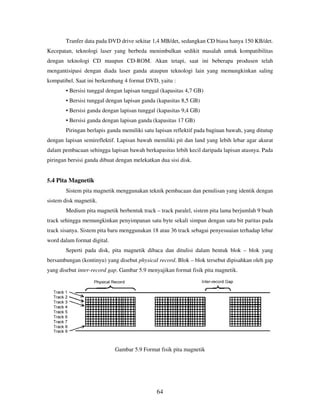 64
Tranfer data pada DVD drive sekitar 1,4 MB/det, sedangkan CD biasa hanya 150 KB/det.
Kecepatan, teknologi laser yang berbeda menimbulkan sedikit masalah untuk kompatibilitas
dengan teknologi CD maupun CD-ROM. Akan tetapi, saat ini beberapa produsen telah
mengantisipasi dengan diada laser ganda ataupun teknologi lain yang memungkinkan saling
kompatibel. Saat ini berkembang 4 format DVD, yaitu :
• Bersisi tunggal dengan lapisan tunggal (kapasitas 4,7 GB)
• Bersisi tunggal dengan lapisan ganda (kapasitas 8,5 GB)
• Bersisi ganda dengan lapisan tunggal (kapasitas 9,4 GB)
• Bersisi ganda dengan lapisan ganda (kapasitas 17 GB)
Piringan berlapis ganda memiliki satu lapisan reflektif pada bagiuan bawah, yang ditutup
dengan lapisan semireflektif. Lapisan bawah memiliki pit dan land yang lebih lebar agar akurat
dalam pembacaan sehingga lapisan bawah berkapasitas lebih kecil daripada lapisan atasnya. Pada
piringan bersisi ganda dibuat dengan melekatkan dua sisi disk.
5.4 Pita Magnetik
Sistem pita magnetik menggunakan teknik pembacaan dan penulisan yang identik dengan
sistem disk magnetik.
Medium pita magnetik berbentuk track – track paralel, sistem pita lama berjumlah 9 buah
track sehingga memungkinkan penyimpanan satu byte sekali simpan dengan satu bit paritas pada
track sisanya. Sistem pita baru menggunakan 18 atau 36 track sebagai penyesuaian terhadap lebar
word dalam format digital.
Seperti pada disk, pita magnetik dibaca dan ditulisi dalam bentuk blok – blok yang
bersambungan (kontinyu) yang disebut physical record. Blok – blok tersebut dipisahkan oleh gap
yang disebut inter-record gap. Gambar 5.9 menyajikan format fisik pita magnetik.
Gambar 5.9 Format fisik pita magnetik
 