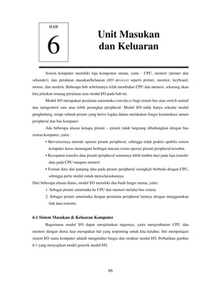 66
Sistem komputer memiliki tiga komponen utama, yaitu : CPU, memori (primer dan
sekunder), dan peralatan masukan/keluaran (I/O devices) seperti printer, monitor, keyboard,
mouse, dan modem. Beberapa bab sebelumnya telah membahas CPU dan memori, sekarang akan
kita jelaskan tentang peralatan atau modul I/O pada bab ini.
Modul I/O merupakan peralatan antarmuka (interface) bagi sistem bus atau switch sentral
dan mengontrol satu atau lebih perangkat peripheral. Modul I/O tidak hanya sekedar modul
penghubung, tetapi sebuah piranti yang berisi logika dalam melakukan fungsi komunikasi antara
peripheral dan bus komputer.
Ada beberapa alasan kenapa piranti – piranti tidak langsung dihubungkan dengan bus
sistem komputer, yaitu :
• Bervariasinya metode operasi piranti peripheral, sehingga tidak praktis apabila sistem
komputer herus menangani berbagai macam sisem operasi piranti peripheral tersebut.
• Kecepatan transfer data piranti peripheral umumnya lebih lambat dari pada laju transfer
data pada CPU maupun memori.
• Format data dan panjang data pada piranti peripheral seringkali berbeda dengan CPU,
sehingga perlu modul untuk menselaraskannya.
Dari beberapa alasan diatas, modul I/O memiliki dua buah fungsi utama, yaitu :
1. Sebagai piranti antarmuka ke CPU dan memori melalui bus sistem.
2. Sebagai piranti antarmuka dengan peralatan peripheral lainnya dengan menggunakan
link data tertentu.
6.1 Sistem Masukan & Keluaran Komputer
Bagaimana modul I/O dapat menjalankan tugasnya, yaitu menjembatani CPU dan
memori dengan dunia luar merupakan hal yang terpenting untuk kita ketahui. Inti mempelajari
sistem I/O suatu komputer adalah mengetahui fungsi dan struktur modul I/O. Perhatikan gambar
6.1 yang menyajikan model generik modul I/O.
BAB
6
Unit Masukan
dan Keluaran
 
