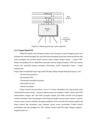 67
Gambar 6.1 Model generik dari suatu modul I/O
6.1.1 Fungsi Modul I/O
Modul I/O adalah suatu komponen dalam sistem komputer yang bertanggung jawab atas
pengontrolan sebuah perangkat luar atau lebih dan bertanggung jawab pula dalam pertukaran data
antara perangkat luar tersebut dengan memori utama ataupun dengan register – register CPU.
Dalam mewujudkan hal ini, diperlukan antarmuka internal dengan komputer (CPU dan memori
utama) dan antarmuka dengan perangkat eksternalnya untuk menjalankan fungsi – fungsi
pengontrolan.
Fungsi dalam menjalankan tugas bagi modul I/O dapat dibagi menjadi beberapa katagori, yaitu:
• Kontrol dan pewaktuan.
• Komunikasi CPU.
• Komunikasi perangkat eksternal.
• Pem-buffer-an data.
• Deteksi kesalahan.
Fungsi kontrol dan pewaktuan (control & timing) merupakan hal yang penting untuk
mensinkronkan kerja masing – masing komponen penyusun komputer. Dalam sekali waktu CPU
berkomunikasi dengan satu atau lebih perangkat dengan pola tidak menentu dan kecepatan
transfer komunikasi data yang beragam, baik dengan perangkat internal seperti register – register,
memori utama, memori sekunder, perangkat peripheral. Proses tersebut bisa berjalan apabila ada
fungsi kontrol dan pewaktuan yang mengatur sistem secara keseluruhan. Contoh kontrol
pemindahan data dari peripheral ke CPU melalui sebuah modul I/O dapat meliputi langkah –
langkah berikut ini :
 