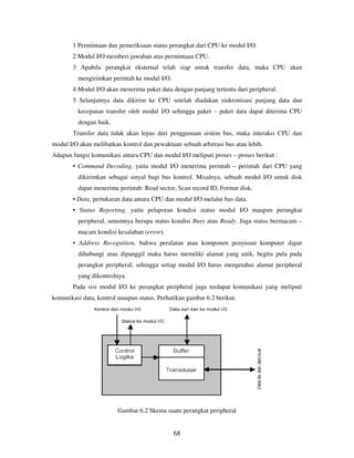 68
1 Permintaan dan pemeriksaan status perangkat dari CPU ke modul I/O.
2 Modul I/O memberi jawaban atas permintaan CPU.
3 Apabila perangkat eksternal telah siap untuk transfer data, maka CPU akan
mengirimkan perintah ke modul I/O.
4 Modul I/O akan menerima paket data dengan panjang tertentu dari peripheral.
5 Selanjutnya data dikirim ke CPU setelah diadakan sinkronisasi panjang data dan
kecepatan transfer oleh modul I/O sehingga paket – paket data dapat diterima CPU
dengan baik.
Transfer data tidak akan lepas dari penggunaan sistem bus, maka interaksi CPU dan
modul I/O akan melibatkan kontrol dan pewaktuan sebuah arbitrasi bus atau lebih.
Adapun fungsi komunikasi antara CPU dan modul I/O meliputi proses – proses berikut :
• Command Decoding, yaitu modul I/O menerima perintah – perintah dari CPU yang
dikirimkan sebagai sinyal bagi bus kontrol. Misalnya, sebuah modul I/O untuk disk
dapat menerima perintah: Read sector, Scan record ID, Format disk.
• Data, pertukaran data antara CPU dan modul I/O melalui bus data.
• Status Reporting, yaitu pelaporan kondisi status modul I/O maupun perangkat
peripheral, umumnya berupa status kondisi Busy atau Ready. Juga status bermacam –
macam kondisi kesalahan (error).
• Address Recognition, bahwa peralatan atau komponen penyusun komputer dapat
dihubungi atau dipanggil maka harus memiliki alamat yang unik, begitu pula pada
perangkat peripheral, sehingga setiap modul I/O harus mengetahui alamat peripheral
yang dikontrolnya.
Pada sisi modul I/O ke perangkat peripheral juga terdapat komunikasi yang meliputi
komunikasi data, kontrol maupun status. Perhatikan gambar 6.2 berikut.
Gambar 6.2 Skema suatu perangkat peripheral
 