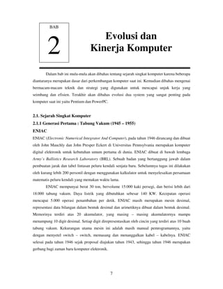 7
Dalam bab ini mula-mula akan dibahas tentang sejarah singkat komputer karena beberapa
diantaranya merupakan dasar dari perkembangan komputer saat ini. Kemudian dibahas mengenai
bermacam-macam teknik dan strategi yang digunakan untuk mencapai unjuk kerja yang
seimbang dan efisien. Terakhir akan dibahas evolusi dua system yang sangat penting pada
komputer saat ini yaitu Pentium dan PowerPC.
2.1. Sejarah Singkat Komputer
2.1.1 Generasi Pertama : Tabung Vakum (1945 – 1955)
ENIAC
ENIAC (Electronic Numerical Integrator And Computer), pada tahun 1946 dirancang dan dibuat
oleh John Mauchly dan John Presper Eckert di Universitas Pennsylvania merupakan komputer
digital elektronik untuk kebutuhan umum pertama di dunia. ENIAC dibuat di bawah lembaga
Army’s Ballistics Research Laboratory (BRL). Sebuah badan yang bertanggung jawab dalam
pembuatan jarak dan tabel lintasan peluru kendali senjata baru. Sebelumnya tugas ini dilakukan
oleh kurang lebih 200 personil dengan menggunakan kalkulator untuk menyelesaikan persamaan
matematis peluru kendali yang memakan waktu lama.
ENIAC mempunyai berat 30 ton, bervolume 15.000 kaki persegi, dan berisi lebih dari
18.000 tabung vakum. Daya listrik yang dibutuhkan sebesar 140 KW. Kecepatan operasi
mencapai 5.000 operasi penambahan per detik. ENIAC masih merupakan mesin desimal,
representasi data bilangan dalam bentuk desimal dan arimetiknya dibuat dalam bentuk desimal.
Memorinya terdiri atas 20 akumulator, yang masing – masing akumulatornya mampu
menampung 10 digit desimal. Setiap digit direpresentasikan oleh cincin yang terdiri atas 10 buah
tabung vakum. Kekurangan utama mesin ini adalah masih manual pemrogramannya, yaitu
dengan menyetel switch – switch, memasang dan menanggalkan kabel – kabelnya. ENIAC
selesai pada tahun 1946 sejak proposal diajukan tahun 1943, sehingga tahun 1946 merupakan
gerbang bagi zaman baru komputer elektronik.
BAB
2
Evolusi dan
Kinerja Komputer
 