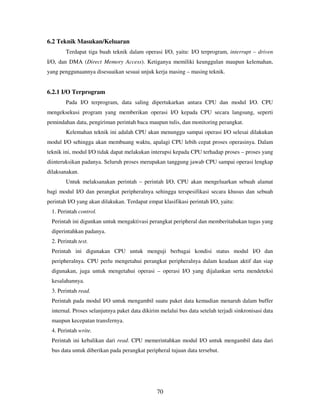 70
6.2 Teknik Masukan/Keluaran
Terdapat tiga buah teknik dalam operasi I/O, yaitu: I/O terprogram, interrupt – driven
I/O, dan DMA (Direct Memory Access). Ketiganya memiliki keunggulan maupun kelemahan,
yang penggunaannya disesuaikan sesuai unjuk kerja masing – masing teknik.
6.2.1 I/O Terprogram
Pada I/O terprogram, data saling dipertukarkan antara CPU dan modul I/O. CPU
mengeksekusi program yang memberikan operasi I/O kepada CPU secara langsung, seperti
pemindahan data, pengiriman perintah baca maupun tulis, dan monitoring perangkat.
Kelemahan teknik ini adalah CPU akan menunggu sampai operasi I/O selesai dilakukan
modul I/O sehingga akan membuang waktu, apalagi CPU lebih cepat proses operasinya. Dalam
teknik ini, modul I/O tidak dapat melakukan interupsi kepada CPU terhadap proses – proses yang
diinteruksikan padanya. Seluruh proses merupakan tanggung jawab CPU sampai operasi lengkap
dilaksanakan.
Untuk melaksanakan perintah – perintah I/O, CPU akan mengeluarkan sebuah alamat
bagi modul I/O dan perangkat peripheralnya sehingga terspesifikasi secara khusus dan sebuah
perintah I/O yang akan dilakukan. Terdapat empat klasifikasi perintah I/O, yaitu:
1. Perintah control.
Perintah ini digunkan untuk mengaktivasi perangkat peripheral dan memberitahukan tugas yang
diperintahkan padanya.
2. Perintah test.
Perintah ini digunakan CPU untuk menguji berbagai kondisi status modul I/O dan
peripheralnya. CPU perlu mengetahui perangkat peripheralnya dalam keadaan aktif dan siap
digunakan, juga untuk mengetahui operasi – operasi I/O yang dijalankan serta mendeteksi
kesalahannya.
3. Perintah read.
Perintah pada modul I/O untuk mengambil suatu paket data kemudian menaruh dalam buffer
internal. Proses selanjutnya paket data dikirim melalui bus data setelah terjadi sinkronisasi data
maupun kecepatan transfernya.
4. Perintah write.
Perintah ini kebalikan dari read. CPU memerintahkan modul I/O untuk mengambil data dari
bus data untuk diberikan pada perangkat peripheral tujuan data tersebut.
 