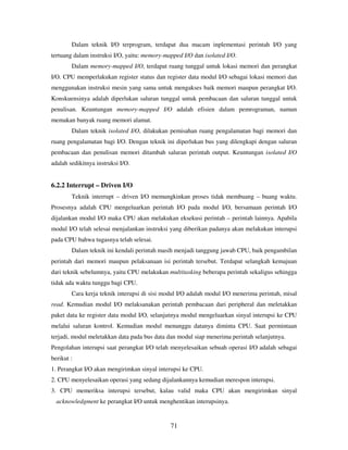 71
Dalam teknik I/O terprogram, terdapat dua macam inplementasi perintah I/O yang
tertuang dalam instruksi I/O, yaitu: memory-mapped I/O dan isolated I/O.
Dalam memory-mapped I/O, terdapat ruang tunggal untuk lokasi memori dan perangkat
I/O. CPU memperlakukan register status dan register data modul I/O sebagai lokasi memori dan
menggunakan instruksi mesin yang sama untuk mengakses baik memori maupun perangkat I/O.
Konskuensinya adalah diperlukan saluran tunggal untuk pembacaan dan saluran tunggal untuk
penulisan. Keuntungan memory-mapped I/O adalah efisien dalam pemrograman, namun
memakan banyak ruang memori alamat.
Dalam teknik isolated I/O, dilakukan pemisahan ruang pengalamatan bagi memori dan
ruang pengalamatan bagi I/O. Dengan teknik ini diperlukan bus yang dilengkapi dengan saluran
pembacaan dan penulisan memori ditambah saluran perintah output. Keuntungan isolated I/O
adalah sedikitnya instruksi I/O.
6.2.2 Interrupt – Driven I/O
Teknik interrupt – driven I/O memungkinkan proses tidak membuang – buang waktu.
Prosesnya adalah CPU mengeluarkan perintah I/O pada modul I/O, bersamaan perintah I/O
dijalankan modul I/O maka CPU akan melakukan eksekusi perintah – perintah lainnya. Apabila
modul I/O telah selesai menjalankan instruksi yang diberikan padanya akan melakukan interupsi
pada CPU bahwa tugasnya telah selesai.
Dalam teknik ini kendali perintah masih menjadi tanggung jawab CPU, baik pengambilan
perintah dari memori maupun pelaksanaan isi perintah tersebut. Terdapat selangkah kemajuan
dari teknik sebelumnya, yaitu CPU melakukan multitasking beberapa perintah sekaligus sehingga
tidak ada waktu tunggu bagi CPU.
Cara kerja teknik interupsi di sisi modul I/O adalah modul I/O menerima perintah, misal
read. Kemudian modul I/O melaksanakan perintah pembacaan dari peripheral dan meletakkan
paket data ke register data modul I/O, selanjutnya modul mengeluarkan sinyal interupsi ke CPU
melalui saluran kontrol. Kemudian modul menunggu datanya diminta CPU. Saat permintaan
terjadi, modul meletakkan data pada bus data dan modul siap menerima perintah selanjutnya.
Pengolahan interupsi saat perangkat I/O telah menyelesaikan sebuah operasi I/O adalah sebagai
berikut :
1. Perangkat I/O akan mengirimkan sinyal interupsi ke CPU.
2. CPU menyelesaikan operasi yang sedang dijalankannya kemudian merespon interupsi.
3. CPU memeriksa interupsi tersebut, kalau valid maka CPU akan mengirimkan sinyal
acknowledgment ke perangkat I/O untuk menghentikan interupsinya.
 
