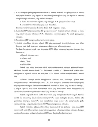 72
4. CPU mempersiapkan pengontrolan transfer ke routine interupsi. Hal yang dilakukan adalah
menyimpan informasi yang diperlukan untuk melanjutkan operasi yang tadi dijalankan sebelum
adanya interupsi. Informasi yang diperlukan berupa:
a. Status prosesor, berisi register yang dipanggil PSW (program status word).
b. Lokasi intruksi berikutnya yang akan dieksekusi.
Informasi tersebut kemudian disimpan dalam stack pengontrol sistem.
5. Kemudian CPU akan menyimpan PC (program counter) eksekusi sebelum interupsi ke stack
pengontrol bersama informasi PSW. Selanjutnya mempersiapkan PC untuk penanganan
interupsi.
6. Selanjutnya CPU memproses interupsi sempai selesai.
7. Apabila pengolahan interupsi selasai, CPU akan memanggil kembali informasi yang telah
disimpan pada stack pengontrol untuk meneruskan operasi sebelum interupsi.
Terdapat bermacam teknik yang digunakan CPU dalam menangani program interupsi ini,
diantaranya :
• Multiple Interrupt Lines.
• Software poll.
• Daisy Chain.
• Arbitrasi bus.
Teknik yang paling sederhana adalah menggunakan saluran interupsi berjumlah banyak
(Multiple Interrupt Lines) antara CPU dan modul – modul I/O. Namun tidak praktis untuk
menggunakan sejumlah saluran bus atau pin CPU ke seluruh saluran interupsi modul – modul
I/O.
Alternatif lainnya adalah menggunakan software poll. Prosesnya, apabila CPU
mengetahui adanya sebuah interupsi, maka CPU akan menuju ke routine layanan interupsi yang
tugasnya melakukan poll seluruh modul I/O untuk menentukan modul yang melakukan interupsi.
Kerugian software poll adalah memerlukan waktu yang lama karena harus mengidentifikasi
seluruh modul untuk mengetahui modul I/O yang melakukan interupsi.
Teknik yang lebih efisien adalah daisy chain, yang menggunakan hardware poll. Seluruh
modul I/O tersambung dalam saluran interupsi CPU secara melingkar (chain). Apabila ada
permintaan interupsi, maka CPU akan menjalankan sinyal acknowledge yang berjalan pada
saluran interupsi sampai menjumpai modul I/O yang mengirimkan interupsi.
Teknik berikutnya adalah arbitrasi bus. Dalam metode ini, pertama – tama modul I/O
memperoleh kontrol bus sebelum modul ini menggunakan saluran permintaan interupsi. Dengan
demikian hanya akan terdapat sebuah modul I/O yang dapat melakukan interupsi.
 