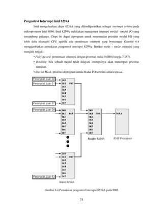 73
Pengontrol Interrupt Intel 8259A
Intel mengeluarkan chips 8259A yang dikonfigurasikan sebagai interrupt arbiter pada
mikroprosesor Intel 8086. Intel 8259A melakukan manajemen interupsi modul - modul I/O yang
tersambung padanya. Chips ini dapat diprogram untuk menentukan prioritas modul I/O yang
lebih dulu ditangani CPU apabila ada permintaan interupsi yang bersamaan. Gambar 6.4
menggambarkan pemakaian pengontrol interupsi 8259A. Berikut mode – mode interupsi yang
mungkin terjadi :
• Fully Nested: permintaan interupsi dengan prioritas mulai 0 (IR0) hingga 7(IR7).
• Rotating: bila sebuah modul telah dilayani interupsinya akan menempati prioritas
terendah.
• Special Mask: prioritas diprogram untuk modul I/O tertentu secara spesial.
Gambar 6.4 Pemakaian pengontrol interupsi 8559A pada 8086
 
