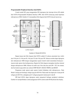 74
Programmable Peripheral Interface Intel 8255A
Contoh modul I/O yang menggunakan I/O terprogram dan interrupt driven I/O adalah
Intel 8255A Programmable Peripheral Interface (PPI). Intel 8255A dirancang untuk keperluan
mikroprosesor 8086. Gambar 6.5 menunjukkan blok diagram Intel 8255A dan pin layout-nya.
Gambar 6.5 Modul I/O 8255A
Bagian kanan dari blok diagram Intel 8255A adalah 24 saluran antarmuka luar, terdiri
atas 8 bit port A, 8 bit port B, 4 bit port CA dan 4 bit port CB. Saluran tersebut dapat diprogram
dari mikroprosesor 8086 dengan menggunakan register kontrol untuk menentukan bermacam –
macam mode operasi dan konfigurasinya. Bagian kiri blok diagram merupakan interface internal
dengan mikroprosesor 8086. Saluran ini terdiri atas 8 bus data dua arah (D0 – D7), bus alamat,
dan bus kontrol yang terdiri atas saluran CHIP SELECT, READ, WRITE, dan RESET.
Pengaturan mode operasi pada register kontrol dilakukan oleh mikroprosesor., Pada
Mode 0, ketiga port berfungsi sebagai tiga port I/O 8 bit. Pada mode lain dapat port A dan port B
sebagai port I/O 8 bit, sedangkan port C sebagai pengontrol saluran port A dan B.
PPI Intel 8255A dapat diprogram untuk mengontrol berbagai peripheral sederhana.
Gambar 6.6 memperlihatkan contoh penggunaan 8255A untuk modul I/O Keyboard dan display.
 