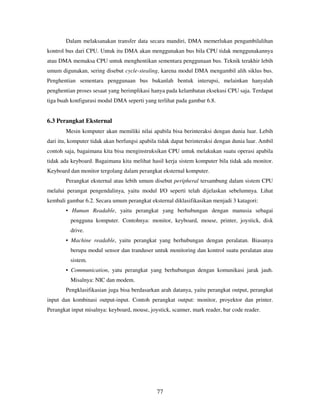 77
Dalam melaksanakan transfer data secara mandiri, DMA memerlukan pengambilalihan
kontrol bus dari CPU. Untuk itu DMA akan menggunakan bus bila CPU tidak menggunakannya
atau DMA memaksa CPU untuk menghentikan sementara penggunaan bus. Teknik terakhir lebih
umum digunakan, sering disebut cycle-stealing, karena modul DMA mengambil alih siklus bus.
Penghentian sementara penggunaan bus bukanlah bentuk interupsi, melainkan hanyalah
penghentian proses sesaat yang berimplikasi hanya pada kelambatan eksekusi CPU saja. Terdapat
tiga buah konfigurasi modul DMA seperti yang terlihat pada gambar 6.8.
6.3 Perangkat Eksternal
Mesin komputer akan memiliki nilai apabila bisa berinteraksi dengan dunia luar. Lebih
dari itu, komputer tidak akan berfungsi apabila tidak dapat berinteraksi dengan dunia luar. Ambil
contoh saja, bagaimana kita bisa menginstruksikan CPU untuk melakukan suatu operasi apabila
tidak ada keyboard. Bagaimana kita melihat hasil kerja sistem komputer bila tidak ada monitor.
Keyboard dan monitor tergolang dalam perangkat eksternal komputer.
Perangkat eksternal atau lebih umum disebut peripheral tersambung dalam sistem CPU
melalui perangat pengendalinya, yaitu modul I/O seperti telah dijelaskan sebelumnya. Lihat
kembali gambar 6.2. Secara umum perangkat eksternal diklasifikasikan menjadi 3 katagori:
• Human Readable, yaitu perangkat yang berhubungan dengan manusia sebagai
pengguna komputer. Contohnya: monitor, keyboard, mouse, printer, joystick, disk
drive.
• Machine readable, yaitu perangkat yang berhubungan dengan peralatan. Biasanya
berupa modul sensor dan tranduser untuk monitoring dan kontrol suatu peralatan atau
sistem.
• Communication, yatu perangkat yang berhubungan dengan komunikasi jarak jauh.
Misalnya: NIC dan modem.
Pengklasifikasian juga bisa berdasarkan arah datanya, yaitu perangkat output, perangkat
input dan kombinasi output-input. Contoh perangkat output: monitor, proyektor dan printer.
Perangkat input misalnya: keyboard, mouse, joystick, scanner, mark reader, bar code reader.
 