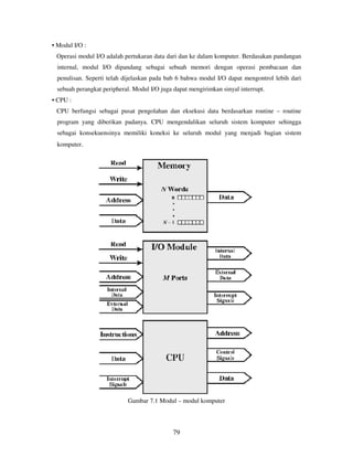 79
• Modul I/O :
Operasi modul I/O adalah pertukaran data dari dan ke dalam komputer. Berdasakan pandangan
internal, modul I/O dipandang sebagai sebuah memori dengan operasi pembacaan dan
penulisan. Seperti telah dijelaskan pada bab 6 bahwa modul I/O dapat mengontrol lebih dari
sebuah perangkat peripheral. Modul I/O juga dapat mengirimkan sinyal interrupt.
• CPU :
CPU berfungsi sebagai pusat pengolahan dan eksekusi data berdasarkan routine – routine
program yang diberikan padanya. CPU mengendalikan seluruh sistem komputer sehingga
sebagai konsekuensinya memiliki koneksi ke seluruh modul yang menjadi bagian sistem
komputer.
Gambar 7.1 Modul – modul komputer
 
