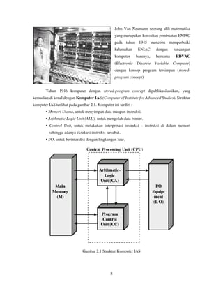 8
John Van Neumann seorang ahli matematika
yang merupakan konsultan pembuatan ENIAC
pada tahun 1945 mencoba memperbaiki
kelemahan ENIAC dengan rancangan
komputer barunya, bernama EDVAC
(Electronic Discrete Variable Computer)
dengan konsep program tersimpan (stored-
program concept)
Tahun 1946 komputer dengan stored-program concept dipublikasikasikan, yang
kemudian di kenal dengan Komputer IAS (Computer of Institute for Advanced Studies). Struktur
komputer IAS terlihat pada gambar 2.1. Komputer ini terdiri :
• Memori Utama, untuk menyimpan data maupun instruksi.
• Arithmetic Logic Unit (ALU), untuk mengolah data binner.
• Control Unit, untuk melakukan interpretasi instruksi – instruksi di dalam memori
sehingga adanya eksekusi instruksi tersebut.
• I/O, untuk berinteraksi dengan lingkungan luar.
Gambar 2.1 Struktur Komputer IAS
 