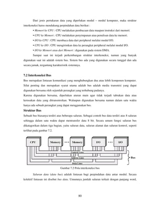 80
Dari jenis pertukaran data yang diperlukan modul – modul komputer, maka struktur
interkoneksi harus mendukung perpindahan data berikut :
• Memori ke CPU : CPU melakukan pembacaan data maupun instruksi dari memori.
• CPU ke Memori : CPU melakukan penyimpanan atau penulisan data ke memori.
• I/O ke CPU : CPU membaca data dari peripheral melalui modul I/O.
• CPU ke I/O : CPU mengirimkan data ke perangkat peripheral melalui modul I/O.
• I/O ke Memori atau dari Memori : digunakan pada sistem DMA.
Sampai saat ini terjadi perkembangan struktur interkoneksi, namun yang banyak
digunakan saat ini adalah sistem bus. Sistem bus ada yang digunakan secara tunggal dan ada
secara jamak, tergantung karakteristik sistemnya.
7.2 Interkoneksi Bus
Bus merupakan lintasan komunikasi yang menghubungkan dua atau lebih komponen komputer.
Sifat penting dan merupakan syarat utama adalah bus adalah media transmisi yang dapat
digunakan bersama oleh sejumlah perangkat yang terhubung padanya.
Karena digunakan bersama, diperlukan aturan main agar tidak terjadi tabrakan data atau
kerusakan data yang ditransmisikan. Walaupun digunakan bersama namun dalam satu waktu
hanya ada sebuah perangkat yang dapat menggunakan bus.
Struktur Bus
Sebuah bus biasanya terdiri atas beberapa saluran. Sebagai contoh bus data terdiri atas 8 saluran
sehingga dalam satu waktu dapat mentransfer data 8 bit. Secara umum fungsi saluran bus
dikatagorikan dalam tiga bagian, yaitu saluran data, saluran alamat dan saluran kontrol, seperti
terlihat pada gambar 7.2.
Gambar 7.2 Pola interkoneksi bus
Saluran data (data bus) adalah lintasan bagi perpindahan data antar modul. Secara
kolektif lintasan ini disebut bus data. Umumnya jumlah saluran terkait dengan panjang word,
 