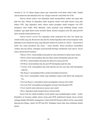 81
misalnya 8, 16, 32 saluran dengan tujuan agar mentransfer word dalam sekali waktu. Jumlah
saluran dalam bus data dikatakan lebar bus, dengan satuan bit, misal lebar bus 16 bit.
Saluran alamat (address bus) digunakan untuk menspesifikasi sumber dan tujuan data
pada bus data. Saluran ini digunakan untuk mengirim alamat word pada memori yang akan
diakses CPU. Juga digunakan untuk saluran alamat perangkat modul komputer saat CPU
mengakses suatu modul. Perlu diketahui, semua peralatan yang terhubung dengan sistem
komputer, agar dapat diakses harus memiliki alamat. Semisal mengakses port I/O, maka port I/O
harus memiliki alamat hardware-nya.
Saluran kontrol (control bus) digunakan untuk mengontrol bus data, bus alamat dan
seluruh modul yang ada. Karena bus data dan bus alamat digunakan oleh semua komponen maka
diperlukan suatu mekanisme kerja yang dikontrol melalui bus kontrol ini. Sinyal – sinyal kontrol
terdiri atas sinyal pewaktuan dan sinyal – sinyal perintah. Sinyal pewaktuan menandakan
validitas data dan alamat, sedengkan sinyal perintah berfungsi membentuk suatu operasi. Secara
umum saluran kontrol meliputi :
• Memory Write, memerintahkan data pada bus akan dituliskan ke dalam lokasi alamat.
• Momory Read memerintahkan data dari lokasi alamat ditempatkan pada bus data.
• I/O Write, memerintahkan data pada bus dikirim ke lokasi port I/O.
• I/O Read, memerintahkan data dari port I/O ditempatkan pada bus data.
• Transfer ACK, menunjukkan data telah diterima dari bus atau data telah ditempatkan
pada bus.
• Bus Request, menunjukkan bahwa modul memerlukan kontrol bus.
• Bus Grant, menunjukkan modul yang melakukan request telah diberi hak mengontrol
bus.
• Interrupt Request, menandakan adanya penangguhan interupsi dari modul.
• Interrupt ACK, menunjukkan penangguhan interupsi telah diketahui CPU.
• Clock, kontrol untuk sinkronisasi operasi antar modul.
• Reset, digunakan untuk menginisialisasi seluruh modul.
Secara fisik bus adalah konduktor listrik paralel yang menghubungkan modul – modul.
Konduktor ini biasanya adalah saluran utama pada PCB motherboard dengan layout tertentu
sehingga didapat fleksibilitas penggunaan. Untuk modul I/O biasanya dibuat slot bus yang mudah
dipasang dan dilepas, seperti slot PCI dan ISA. Sedangkan untuk chips akan terhubung melalui
pinnya.
 