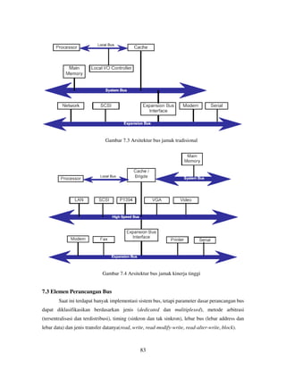 83
Gambar 7.3 Arsitektur bus jamak tradisional
Gambar 7.4 Arsitektur bus jamak kinerja tinggi
7.3 Elemen Perancangan Bus
Saat ini terdapat banyak implementasi sistem bus, tetapi parameter dasar perancangan bus
dapat diklasifikasikan berdasarkan jenis (dedicated dan mulitiplexed), metode arbitrasi
(tersentralisasi dan terdistribusi), timing (sinkron dan tak sinkron), lebar bus (lebar address dan
lebar data) dan jenis transfer datanya(read, write, read-modify-write, read-alter-write, block).
 