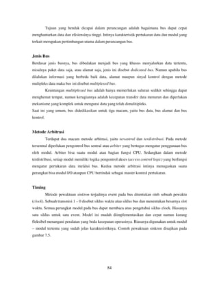 84
Tujuan yang hendak dicapai dalam perancangan adalah bagaimana bus dapat cepat
menghantarkan data dan efisiensinya tinggi. Intinya karakteristik pertukaran data dan modul yang
terkait merupakan pertimbangan utama dalam perancangan bus.
Jenis Bus
Berdasar jenis busnya, bus dibedakan menjadi bus yang khusus menyalurkan data tertentu,
misalnya paket data saja, atau alamat saja, jenis ini disebut dedicated bus. Namun apabila bus
dilalukan informasi yang berbeda baik data, alamat maupun sinyal kontrol dengan metode
mulipleks data maka bus ini disebut multiplexed bus.
Keuntungan mulitiplexed bus adalah hanya memerlukan saluran sedikit sehingga dapat
menghemat tempat, namun kerugiannya adalah kecepatan transfer data menurun dan diperlukan
mekanisme yang komplek untuk mengurai data yang telah dimulitipleks.
Saat ini yang umum, bus didedikasikan untuk tiga macam, yaitu bus data, bus alamat dan bus
kontrol.
Metode Arbitrasi
Terdapat dua macam metode arbitrasi, yaitu tersentral dan terdistribusi. Pada metode
tersentral diperlukan pengontrol bus sentral atau arbiter yang bertugas mengatur penggunaan bus
oleh modul. Arbiter bisa suatu modul atau bagian fungsi CPU. Sedangkan dalam metode
terdistribusi, setiap modul memiliki logika pengontrol akses (access control logic) yang berfungsi
mengatur pertukaran data melalui bus. Kedua metode arbitrasi intinya menugaskan suatu
perangkat bisa modul I/O ataupun CPU bertindak sebagai master kontrol pertukaran.
Timing
Metode pewaktuan sinkron terjadinya event pada bus ditentukan oleh sebuah pewaktu
(clock). Sebuah transmisi 1 – 0 disebut siklus waktu atau siklus bus dan menentukan besarnya slot
waktu. Semua perangkat modul pada bus dapat membaca atau pengetahui siklus clock. Biasanya
satu siklus untuk satu event. Model ini mudah diimplementasikan dan cepat namun kurang
fleksibel menangani peralatan yang beda kecepatan operasinya. Biasanya digunakan untuk modul
– modul tertentu yang sudah jelas karakteristiknya. Contoh pewaktuan sinkron disajikan pada
gambar 7.5.
 