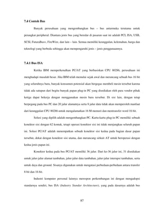 87
7.4 Contoh Bus
Banyak perusahaan yang mengembangkan bus – bus antarmuka terutama untuk
perangkat peripheral. Diantara jenis bus yang beredar di pasaran saat ini adalah PCI, ISA, USB,
SCSI, FuturaBus+, FireWire, dan lain – lain. Semua memiliki keunggulan, kelemahan, harga dan
teknologi yang berbeda sehingga akan mempengaruhi jenis – jenis penggunaannya.
7.4.1 Bus ISA
Ketika IBM memperkenalkan PC/AT yang berbasiskan CPU 80286, perusahaan ini
menghadapi masalah besar. Jika IBM telah memulai sejak awal dan merancang sebuah bus 16 bit
yang seluruhnya baru, banyak konsumen potensial akan bergegas membeli mesin tersebut karena
tidak ada satupun dari begitu banyak papan plug-in PC yang disediakan oleh para vendor pihak
ketiga dapat bekerja dengan menggunakan mesin baru tersebut. Di sisi lain, dengan tetap
berpegang pada bus PC dan 20 jalur alamatnya serta 8 jalur data tidak akan memperoleh manfaat
dari keunggulan CPU 80286 untuk mengalamatkan 16 M memori dan mentransfer word 16 bit.
Solusi yang dipilih adalah mengembangkan PC. Kartu-kartu plug-in PC memiliki sebuah
konektor sisi dengan 62 kontak, tetapi operasi konektor sisi ini tidak menjangkau seluruh papan
ini. Solusi PC/AT adalah menempatkan sebuah konektor sisi kedua pada bagian dasar papan
tersebut, dekat dengan konektor sisi utama, dan merancang sirkuit AT untuk beroperasi dengan
kedua jenis papan ini.
Konektor kedua pada bus PC/AT memiliki 36 jalur. Dari ke-36 jalur ini, 31 disediakan
untuk jalur-jalur alamat tambahan, jalur-jalur data tambahan, jalur-jalur interupsi tambahan, serta
untuk daya dan ground. Sisanya digunakan untuk mengatasi perbedaan-perbedaan antara transfer
8 bit dan 16 bit.
Industri komputer personal lainnya merespon perkembangan ini dengan mengadopsi
standarnya sendiri, bus ISA (Industry Standar Architecture), yang pada dasarnya adalah bus
 