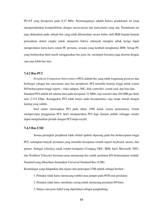 88
PC/AT yang beroperasi pada 8,33 MHz. Keuntungannya adalah bahwa pendekatan ini tetap
mempertahankan kompatibilitas dengan mesin-mesin dan kartu-kartu yang ada. Pendekatan ini
juga didasarkan pada sebuah bus yang telah dilisensikan secara bebas oleh IBM kepada banyak
perusahaan dalam rangka untuk menjamin bahwa sebanyak mungkin pihak ketiga dapat
memproduksi kartu-kartu untuk PC pertama, sesuatu yang kembali menghantui IBM. Setiap PC
yang berbasiskan Intel masih menggunakan bus jenis ini, meskipun biasanya juga disertai dengan
satu atau lebih bus lain.
7.4.2 Bus PCI
Peripheral Component Interconnect (PCI) adalah bus yang tidak tergantung prosesor dan
berfungsi sebagai bus mezzanine atau bus peripheral. PCI memiliki kinerja tinggi untuk sistem
I/O berkecepatan tinggi seperti : video adaptor, NIC, disk controller, sound card, dan lain-lain.
Standard PCI adalah 64 saluran data pada kecepatan 33 MHz, laju transfer data 264 MB per detik
atau 2,112 Gbps. Keunggulan PCI tidak hanya pada kecepatannya saja tetapi murah dengan
keping yang sedikit.
Intel mulai menerapkan PCI pada tahun 1990 untuk sistem pentiumnya. Untuk
mempercepat penggunaan PCI, Intel mempatenkan PCI bagi domain publik sehingga vendor
dapat mengeluarkan produk dengan PCI tanpa royalti.
7.4.3 Bus USB
Semua perangkat peripheral tidak efektif apabila dipasang pada bus berkecepatan tinggi
PCI, sedangkan banyak peralatan yang memiliki kecepatan rendah seperti keyboard, mouse, dan
printer. Sebagai solusinya tujuh vendor komputer (Compaq, DEC, IBM, Intel, Microsoft, NEC,
dan Northern Telecom) bersama-sama merancang bus untuk peralatan I/O berkecepatan rendah.
Standard yang dihasilkan dinamakan Universal Standard Bus (USB).
Keuntungan yang didapatkan dan tujuan dari penerapan USB adalah sebagai berikut :
1. Pemakai tidak harus memasang tombol atau jumper pada PCB atau peralatan.
2. Pemakai tidak harus membuka casing untuk memasang peralatan I/O baru.
3. Hanya satu jenis kabel yang diperlukan sebagai penghubung.
 