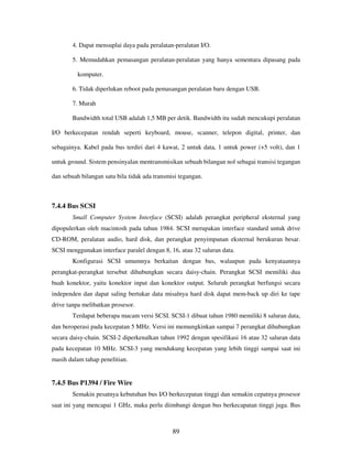 89
4. Dapat mensuplai daya pada peralatan-peralatan I/O.
5. Memudahkan pemasangan peralatan-peralatan yang hanya sementara dipasang pada
komputer.
6. Tidak diperlukan reboot pada pemasangan peralatan baru dengan USB.
7. Murah
Bandwidth total USB adalah 1,5 MB per detik. Bandwidth itu sudah mencukupi peralatan
I/O berkecepatan rendah seperti keyboard, mouse, scanner, telepon digital, printer, dan
sebagainya. Kabel pada bus terdiri dari 4 kawat, 2 untuk data, 1 untuk power (+5 volt), dan 1
untuk ground. Sistem pensinyalan mentransmisikan sebuah bilangan nol sebagai transisi tegangan
dan sebuah bilangan satu bila tidak ada transmisi tegangan.
7.4.4 Bus SCSI
Small Computer System Interface (SCSI) adalah perangkat peripheral eksternal yang
dipopulerkan oleh macintosh pada tahun 1984. SCSI merupakan interface standard untuk drive
CD-ROM, peralatan audio, hard disk, dan perangkat penyimpanan eksternal berukuran besar.
SCSI menggunakan interface paralel dengan 8, 16, atau 32 saluran data.
Konfigurasi SCSI umumnya berkaitan dengan bus, walaupun pada kenyataannya
perangkat-perangkat tersebut dihubungkan secara daisy-chain. Perangkat SCSI memiliki dua
buah konektor, yaitu konektor input dan konektor output. Seluruh perangkat berfungsi secara
independen dan dapat saling bertukar data misalnya hard disk dapat mem-back up diri ke tape
drive tanpa melibatkan prosesor.
Terdapat beberapa macam versi SCSI. SCSI-1 dibuat tahun 1980 memiliki 8 saluran data,
dan beroperasi pada kecepatan 5 MHz. Versi ini memungkinkan sampai 7 perangkat dihubungkan
secara daisy-chain. SCSI-2 diperkenalkan tahun 1992 dengan spesifikasi 16 atau 32 saluran data
pada kecepatan 10 MHz. SCSI-3 yang mendukung kecepatan yang lebih tinggi sampai saat ini
masih dalam tahap penelitian.
7.4.5 Bus P1394 / Fire Wire
Semakin pesatnya kebutuhan bus I/O berkecepatan tinggi dan semakin cepatnya prosesor
saat ini yang mencapai 1 GHz, maka perlu diimbangi dengan bus berkecapatan tinggi juga. Bus
 