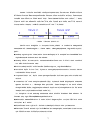 9
Memori IAS terdiri atas 1.000 lokasi penyimpanan yang disebut word. Word terdiri atas
40 binary digit (bit). Data maupun instruksi disimpan dalam memori ini, sehingga data maupun
instruksi harus dikodekan dalam bentuk biner. Format memori terlihat pada gambar 2.2. Setiap
bilangan terdiri atas sebuah bit tanda dan 39 bit nilai. Sebuah word terdiri atas 20 bit instruksi
dengan masing – masing 8 bit kode operasi (op code) dan 12 bit alamat.
Gambar 2.2 Format memori IAS
Struktur detail komputer IAS disajikan dalam gambar 2.3. Gambar ini menjelaskan
bahwa baik unit kontrol maupun ALU berisi lokasi – lokasi penyimpanan, yang disebut register,
yaitu :
• Memory Buffer Register (MBR), berisi sebuah word yang akan disimpan di dalam memori atau
digunakan untuk menerima word dari memori.
• Memory Address Register (MAR), untuk menentukan alamat word di memori untuk dituliskan
dari MBR atau dibaca oleh MBR.
• Instruction Register (IR), berisi instruksi 8 bit kode operasi yang akan dieksekusi.
• Instruction Buffer Register (IBR), digunakan untuk penyimpanan sementara instruksi sebelah
kanan word di dalam memori.
• Program Counter (PC), berisi alamat pasangan instruksi berikutnya yang akan diambil dari
memori.
• Accumulator (AC) dan Multiplier Quotient (MQ), digunakan untuk penyimpanan sementara
operand dan hasil ALU. Misalnya, hasil perkalian 2 buah bilangan 40 bit adalah sebuah
bilangan 80 bit; 40 bit yang paling berarti (most significant bit) disimpan dalam AC dan 40 bit
lainnya (least significant bit) disimpan dalam MQ.
IAS beroperasi secara berulang membentuk siklus instruksi. Komputer IAS memiliki 21
instruksi, yang dapat dikelompokkan seperti berikut ini :
• Data tranfer, memindahkan data di antara memori dengan register – register ALU atau antara
dua register ALU sendiri.
• Unconditional branch, perintah – perintah eksekusi percabangan tanpa syarat tertentu.
• Conditional branch, perintah – perintah eksekusi percabangan yang memerlukan syarat tertentu
agar dihasilkan suatu nilai dari percabangan tersebut.
 