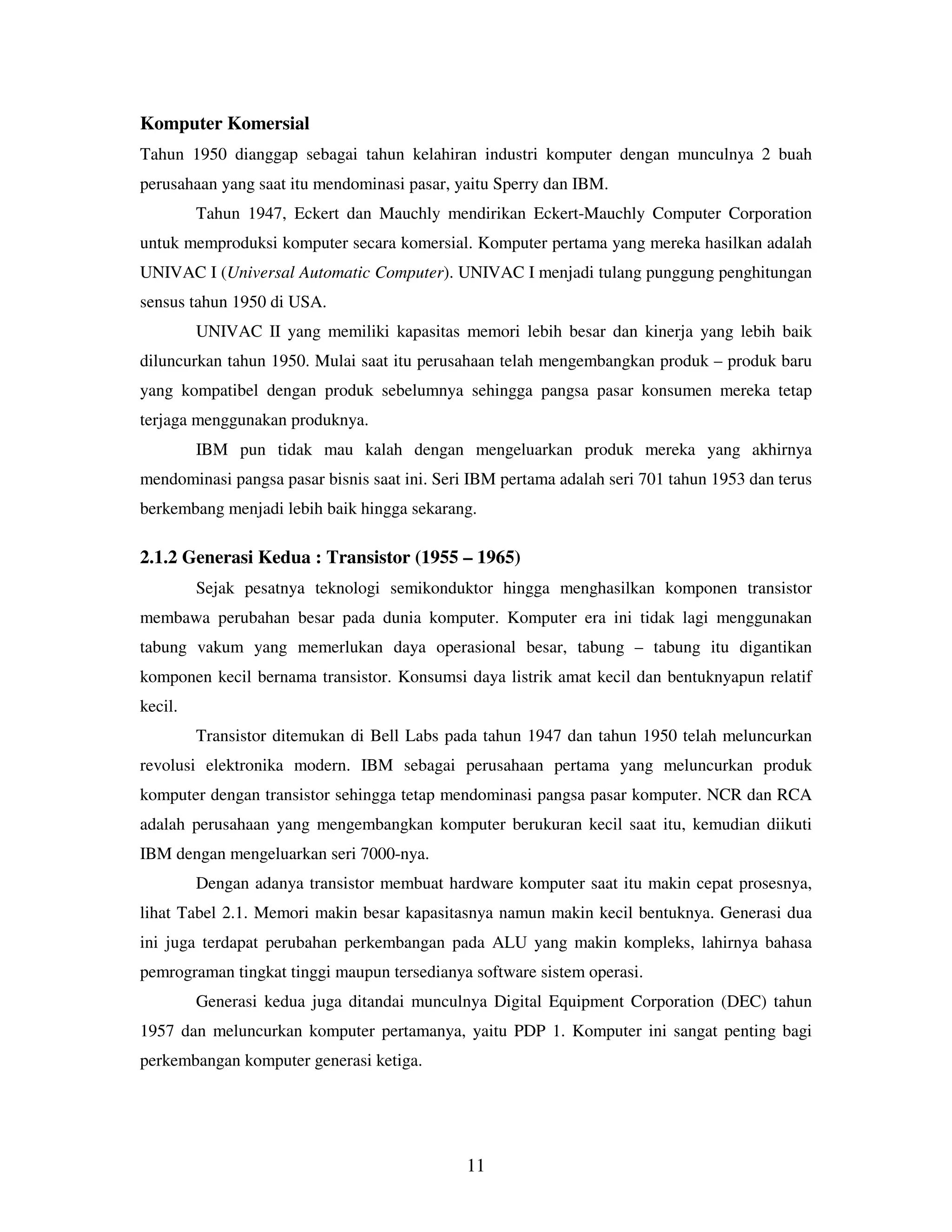 11
Komputer Komersial
Tahun 1950 dianggap sebagai tahun kelahiran industri komputer dengan munculnya 2 buah
perusahaan yang saat itu mendominasi pasar, yaitu Sperry dan IBM.
Tahun 1947, Eckert dan Mauchly mendirikan Eckert-Mauchly Computer Corporation
untuk memproduksi komputer secara komersial. Komputer pertama yang mereka hasilkan adalah
UNIVAC I (Universal Automatic Computer). UNIVAC I menjadi tulang punggung penghitungan
sensus tahun 1950 di USA.
UNIVAC II yang memiliki kapasitas memori lebih besar dan kinerja yang lebih baik
diluncurkan tahun 1950. Mulai saat itu perusahaan telah mengembangkan produk – produk baru
yang kompatibel dengan produk sebelumnya sehingga pangsa pasar konsumen mereka tetap
terjaga menggunakan produknya.
IBM pun tidak mau kalah dengan mengeluarkan produk mereka yang akhirnya
mendominasi pangsa pasar bisnis saat ini. Seri IBM pertama adalah seri 701 tahun 1953 dan terus
berkembang menjadi lebih baik hingga sekarang.
2.1.2 Generasi Kedua : Transistor (1955 – 1965)
Sejak pesatnya teknologi semikonduktor hingga menghasilkan komponen transistor
membawa perubahan besar pada dunia komputer. Komputer era ini tidak lagi menggunakan
tabung vakum yang memerlukan daya operasional besar, tabung – tabung itu digantikan
komponen kecil bernama transistor. Konsumsi daya listrik amat kecil dan bentuknyapun relatif
kecil.
Transistor ditemukan di Bell Labs pada tahun 1947 dan tahun 1950 telah meluncurkan
revolusi elektronika modern. IBM sebagai perusahaan pertama yang meluncurkan produk
komputer dengan transistor sehingga tetap mendominasi pangsa pasar komputer. NCR dan RCA
adalah perusahaan yang mengembangkan komputer berukuran kecil saat itu, kemudian diikuti
IBM dengan mengeluarkan seri 7000-nya.
Dengan adanya transistor membuat hardware komputer saat itu makin cepat prosesnya,
lihat Tabel 2.1. Memori makin besar kapasitasnya namun makin kecil bentuknya. Generasi dua
ini juga terdapat perubahan perkembangan pada ALU yang makin kompleks, lahirnya bahasa
pemrograman tingkat tinggi maupun tersedianya software sistem operasi.
Generasi kedua juga ditandai munculnya Digital Equipment Corporation (DEC) tahun
1957 dan meluncurkan komputer pertamanya, yaitu PDP 1. Komputer ini sangat penting bagi
perkembangan komputer generasi ketiga.
 