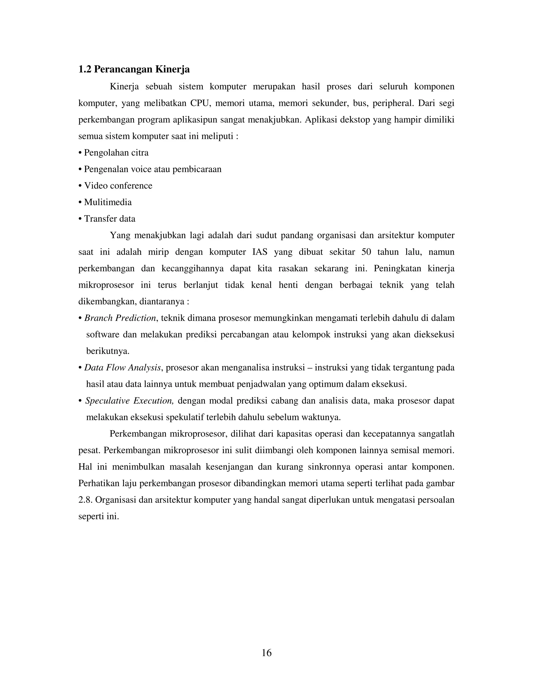16
1.2 Perancangan Kinerja
Kinerja sebuah sistem komputer merupakan hasil proses dari seluruh komponen
komputer, yang melibatkan CPU, memori utama, memori sekunder, bus, peripheral. Dari segi
perkembangan program aplikasipun sangat menakjubkan. Aplikasi dekstop yang hampir dimiliki
semua sistem komputer saat ini meliputi :
• Pengolahan citra
• Pengenalan voice atau pembicaraan
• Video conference
• Mulitimedia
• Transfer data
Yang menakjubkan lagi adalah dari sudut pandang organisasi dan arsitektur komputer
saat ini adalah mirip dengan komputer IAS yang dibuat sekitar 50 tahun lalu, namun
perkembangan dan kecanggihannya dapat kita rasakan sekarang ini. Peningkatan kinerja
mikroprosesor ini terus berlanjut tidak kenal henti dengan berbagai teknik yang telah
dikembangkan, diantaranya :
• Branch Prediction, teknik dimana prosesor memungkinkan mengamati terlebih dahulu di dalam
software dan melakukan prediksi percabangan atau kelompok instruksi yang akan dieksekusi
berikutnya.
• Data Flow Analysis, prosesor akan menganalisa instruksi – instruksi yang tidak tergantung pada
hasil atau data lainnya untuk membuat penjadwalan yang optimum dalam eksekusi.
• Speculative Execution, dengan modal prediksi cabang dan analisis data, maka prosesor dapat
melakukan eksekusi spekulatif terlebih dahulu sebelum waktunya.
Perkembangan mikroprosesor, dilihat dari kapasitas operasi dan kecepatannya sangatlah
pesat. Perkembangan mikroprosesor ini sulit diimbangi oleh komponen lainnya semisal memori.
Hal ini menimbulkan masalah kesenjangan dan kurang sinkronnya operasi antar komponen.
Perhatikan laju perkembangan prosesor dibandingkan memori utama seperti terlihat pada gambar
2.8. Organisasi dan arsitektur komputer yang handal sangat diperlukan untuk mengatasi persoalan
seperti ini.
 
