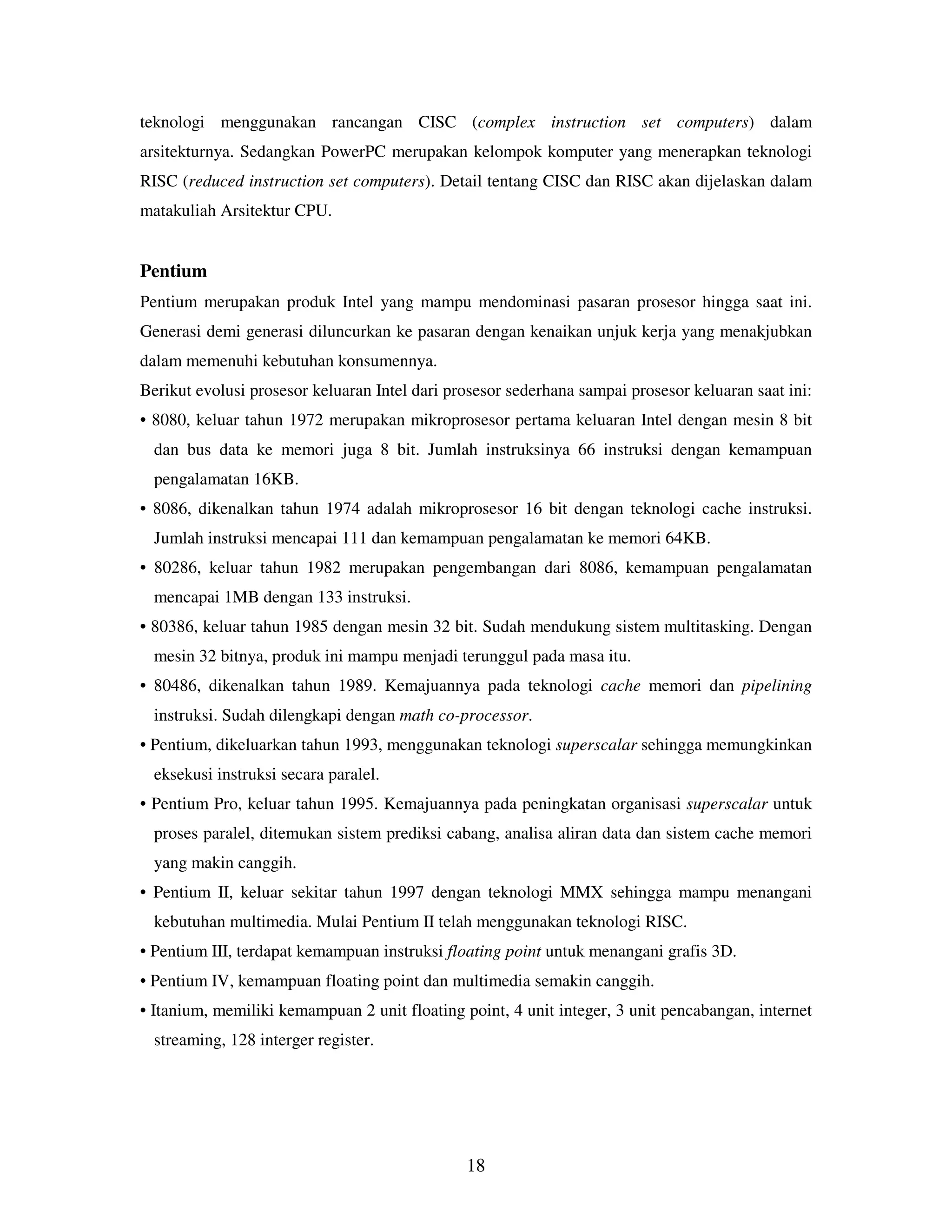 18
teknologi menggunakan rancangan CISC (complex instruction set computers) dalam
arsitekturnya. Sedangkan PowerPC merupakan kelompok komputer yang menerapkan teknologi
RISC (reduced instruction set computers). Detail tentang CISC dan RISC akan dijelaskan dalam
matakuliah Arsitektur CPU.
Pentium
Pentium merupakan produk Intel yang mampu mendominasi pasaran prosesor hingga saat ini.
Generasi demi generasi diluncurkan ke pasaran dengan kenaikan unjuk kerja yang menakjubkan
dalam memenuhi kebutuhan konsumennya.
Berikut evolusi prosesor keluaran Intel dari prosesor sederhana sampai prosesor keluaran saat ini:
• 8080, keluar tahun 1972 merupakan mikroprosesor pertama keluaran Intel dengan mesin 8 bit
dan bus data ke memori juga 8 bit. Jumlah instruksinya 66 instruksi dengan kemampuan
pengalamatan 16KB.
• 8086, dikenalkan tahun 1974 adalah mikroprosesor 16 bit dengan teknologi cache instruksi.
Jumlah instruksi mencapai 111 dan kemampuan pengalamatan ke memori 64KB.
• 80286, keluar tahun 1982 merupakan pengembangan dari 8086, kemampuan pengalamatan
mencapai 1MB dengan 133 instruksi.
• 80386, keluar tahun 1985 dengan mesin 32 bit. Sudah mendukung sistem multitasking. Dengan
mesin 32 bitnya, produk ini mampu menjadi terunggul pada masa itu.
• 80486, dikenalkan tahun 1989. Kemajuannya pada teknologi cache memori dan pipelining
instruksi. Sudah dilengkapi dengan math co-processor.
• Pentium, dikeluarkan tahun 1993, menggunakan teknologi superscalar sehingga memungkinkan
eksekusi instruksi secara paralel.
• Pentium Pro, keluar tahun 1995. Kemajuannya pada peningkatan organisasi superscalar untuk
proses paralel, ditemukan sistem prediksi cabang, analisa aliran data dan sistem cache memori
yang makin canggih.
• Pentium II, keluar sekitar tahun 1997 dengan teknologi MMX sehingga mampu menangani
kebutuhan multimedia. Mulai Pentium II telah menggunakan teknologi RISC.
• Pentium III, terdapat kemampuan instruksi floating point untuk menangani grafis 3D.
• Pentium IV, kemampuan floating point dan multimedia semakin canggih.
• Itanium, memiliki kemampuan 2 unit floating point, 4 unit integer, 3 unit pencabangan, internet
streaming, 128 interger register.
 