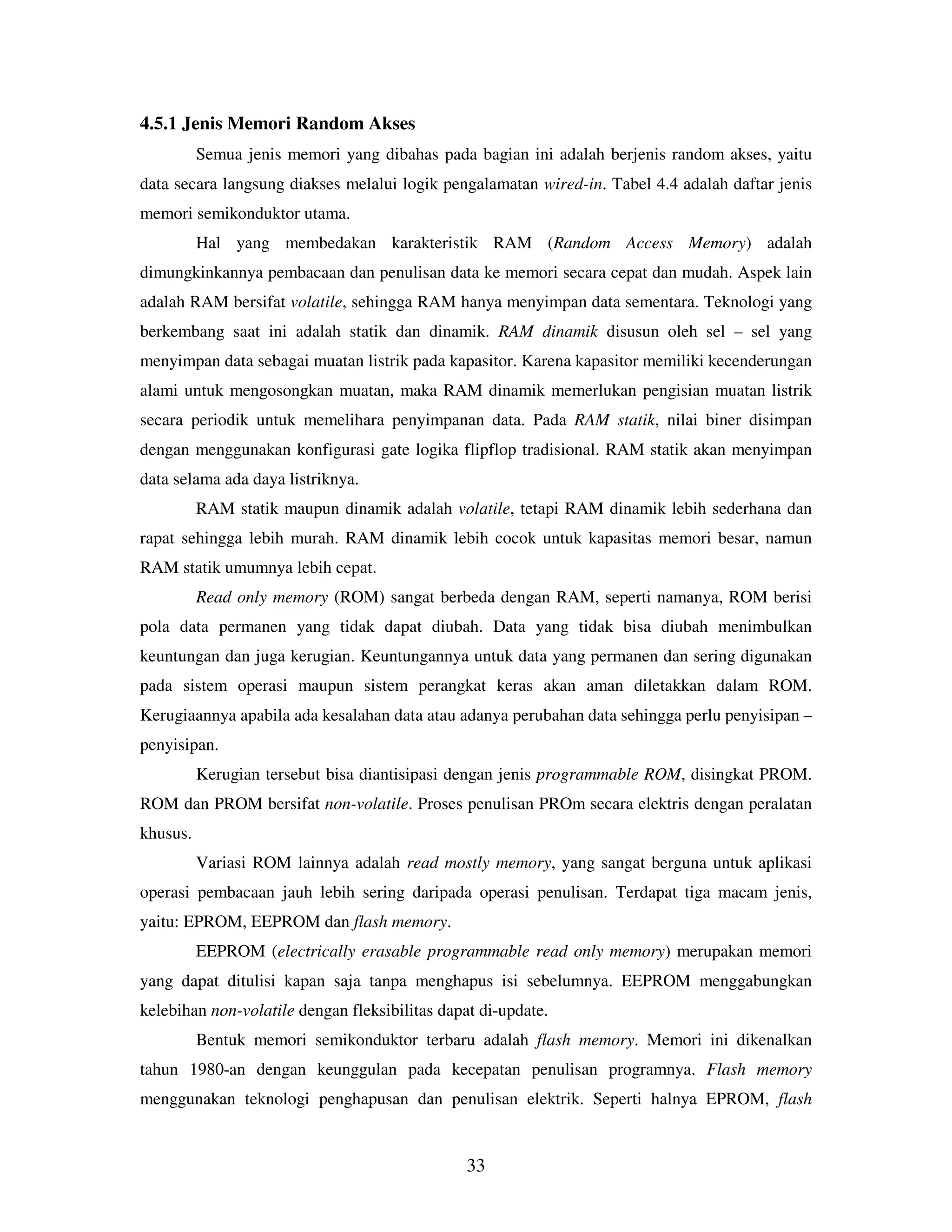 33
4.5.1 Jenis Memori Random Akses
Semua jenis memori yang dibahas pada bagian ini adalah berjenis random akses, yaitu
data secara langsung diakses melalui logik pengalamatan wired-in. Tabel 4.4 adalah daftar jenis
memori semikonduktor utama.
Hal yang membedakan karakteristik RAM (Random Access Memory) adalah
dimungkinkannya pembacaan dan penulisan data ke memori secara cepat dan mudah. Aspek lain
adalah RAM bersifat volatile, sehingga RAM hanya menyimpan data sementara. Teknologi yang
berkembang saat ini adalah statik dan dinamik. RAM dinamik disusun oleh sel – sel yang
menyimpan data sebagai muatan listrik pada kapasitor. Karena kapasitor memiliki kecenderungan
alami untuk mengosongkan muatan, maka RAM dinamik memerlukan pengisian muatan listrik
secara periodik untuk memelihara penyimpanan data. Pada RAM statik, nilai biner disimpan
dengan menggunakan konfigurasi gate logika flipflop tradisional. RAM statik akan menyimpan
data selama ada daya listriknya.
RAM statik maupun dinamik adalah volatile, tetapi RAM dinamik lebih sederhana dan
rapat sehingga lebih murah. RAM dinamik lebih cocok untuk kapasitas memori besar, namun
RAM statik umumnya lebih cepat.
Read only memory (ROM) sangat berbeda dengan RAM, seperti namanya, ROM berisi
pola data permanen yang tidak dapat diubah. Data yang tidak bisa diubah menimbulkan
keuntungan dan juga kerugian. Keuntungannya untuk data yang permanen dan sering digunakan
pada sistem operasi maupun sistem perangkat keras akan aman diletakkan dalam ROM.
Kerugiaannya apabila ada kesalahan data atau adanya perubahan data sehingga perlu penyisipan –
penyisipan.
Kerugian tersebut bisa diantisipasi dengan jenis programmable ROM, disingkat PROM.
ROM dan PROM bersifat non-volatile. Proses penulisan PROm secara elektris dengan peralatan
khusus.
Variasi ROM lainnya adalah read mostly memory, yang sangat berguna untuk aplikasi
operasi pembacaan jauh lebih sering daripada operasi penulisan. Terdapat tiga macam jenis,
yaitu: EPROM, EEPROM dan flash memory.
EEPROM (electrically erasable programmable read only memory) merupakan memori
yang dapat ditulisi kapan saja tanpa menghapus isi sebelumnya. EEPROM menggabungkan
kelebihan non-volatile dengan fleksibilitas dapat di-update.
Bentuk memori semikonduktor terbaru adalah flash memory. Memori ini dikenalkan
tahun 1980-an dengan keunggulan pada kecepatan penulisan programnya. Flash memory
menggunakan teknologi penghapusan dan penulisan elektrik. Seperti halnya EPROM, flash
 