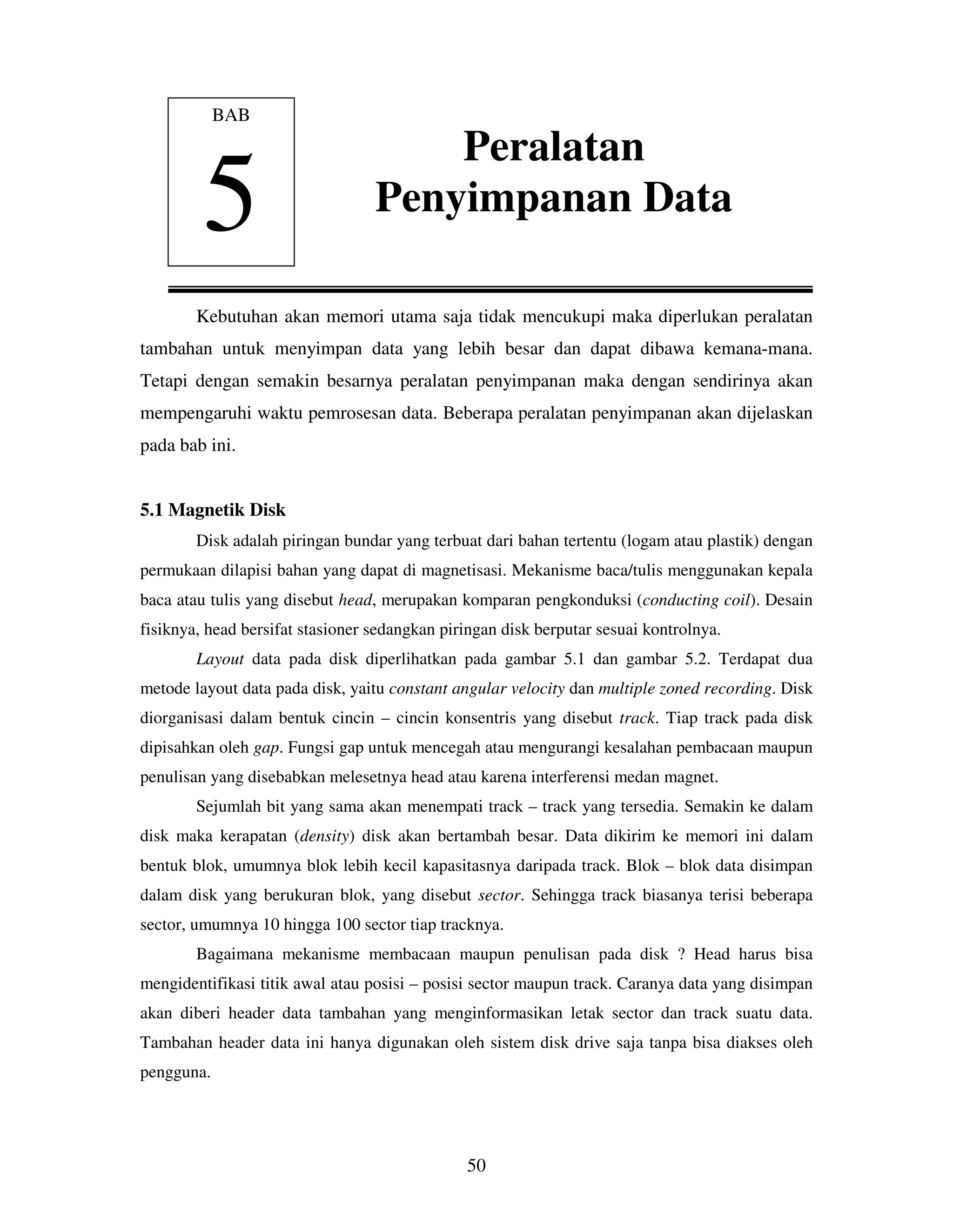 50
Kebutuhan akan memori utama saja tidak mencukupi maka diperlukan peralatan
tambahan untuk menyimpan data yang lebih besar dan dapat dibawa kemana-mana.
Tetapi dengan semakin besarnya peralatan penyimpanan maka dengan sendirinya akan
mempengaruhi waktu pemrosesan data. Beberapa peralatan penyimpanan akan dijelaskan
pada bab ini.
5.1 Magnetik Disk
Disk adalah piringan bundar yang terbuat dari bahan tertentu (logam atau plastik) dengan
permukaan dilapisi bahan yang dapat di magnetisasi. Mekanisme baca/tulis menggunakan kepala
baca atau tulis yang disebut head, merupakan komparan pengkonduksi (conducting coil). Desain
fisiknya, head bersifat stasioner sedangkan piringan disk berputar sesuai kontrolnya.
Layout data pada disk diperlihatkan pada gambar 5.1 dan gambar 5.2. Terdapat dua
metode layout data pada disk, yaitu constant angular velocity dan multiple zoned recording. Disk
diorganisasi dalam bentuk cincin – cincin konsentris yang disebut track. Tiap track pada disk
dipisahkan oleh gap. Fungsi gap untuk mencegah atau mengurangi kesalahan pembacaan maupun
penulisan yang disebabkan melesetnya head atau karena interferensi medan magnet.
Sejumlah bit yang sama akan menempati track – track yang tersedia. Semakin ke dalam
disk maka kerapatan (density) disk akan bertambah besar. Data dikirim ke memori ini dalam
bentuk blok, umumnya blok lebih kecil kapasitasnya daripada track. Blok – blok data disimpan
dalam disk yang berukuran blok, yang disebut sector. Sehingga track biasanya terisi beberapa
sector, umumnya 10 hingga 100 sector tiap tracknya.
Bagaimana mekanisme membacaan maupun penulisan pada disk ? Head harus bisa
mengidentifikasi titik awal atau posisi – posisi sector maupun track. Caranya data yang disimpan
akan diberi header data tambahan yang menginformasikan letak sector dan track suatu data.
Tambahan header data ini hanya digunakan oleh sistem disk drive saja tanpa bisa diakses oleh
pengguna.
BAB
5
Peralatan
Penyimpanan Data
 