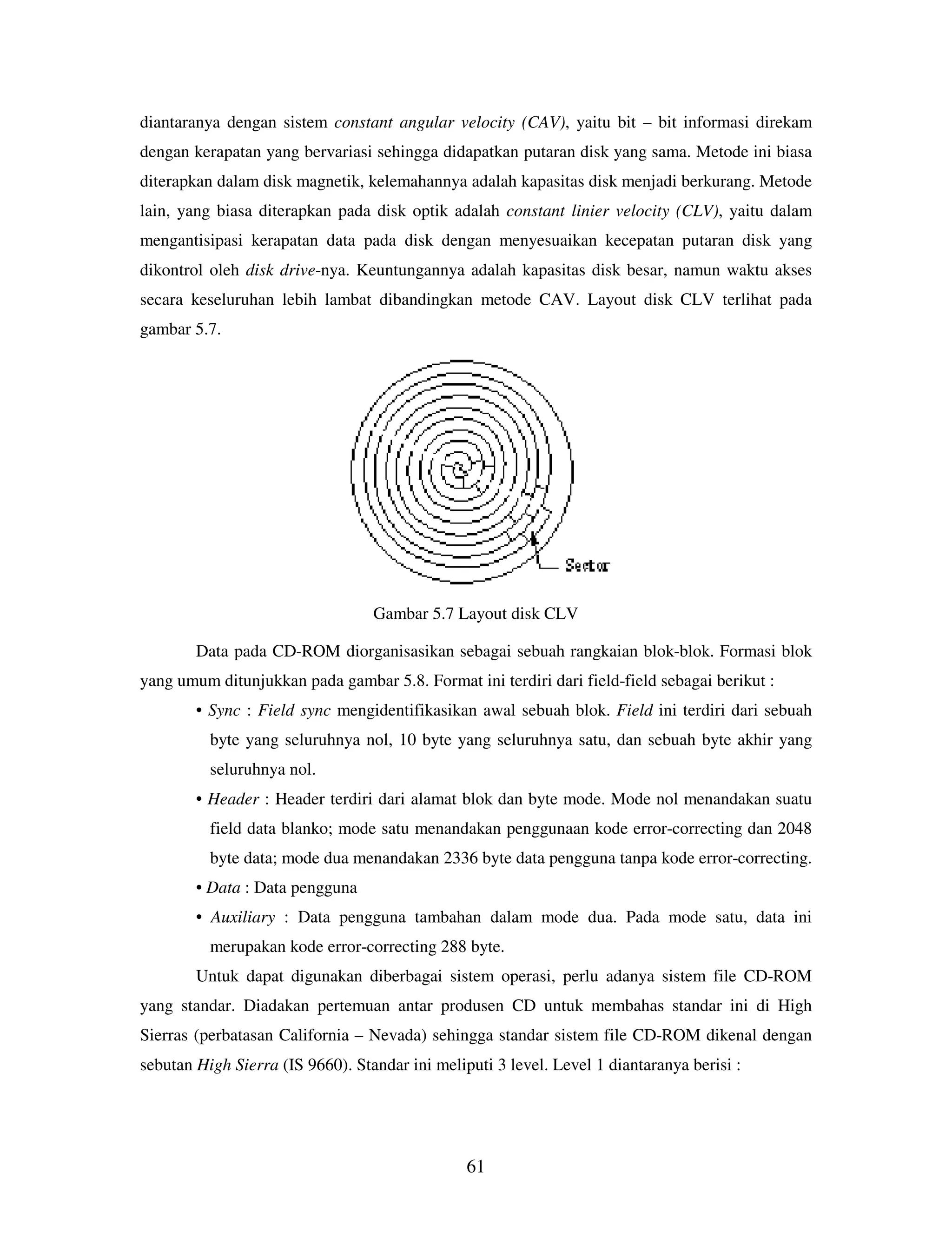 61
diantaranya dengan sistem constant angular velocity (CAV), yaitu bit – bit informasi direkam
dengan kerapatan yang bervariasi sehingga didapatkan putaran disk yang sama. Metode ini biasa
diterapkan dalam disk magnetik, kelemahannya adalah kapasitas disk menjadi berkurang. Metode
lain, yang biasa diterapkan pada disk optik adalah constant linier velocity (CLV), yaitu dalam
mengantisipasi kerapatan data pada disk dengan menyesuaikan kecepatan putaran disk yang
dikontrol oleh disk drive-nya. Keuntungannya adalah kapasitas disk besar, namun waktu akses
secara keseluruhan lebih lambat dibandingkan metode CAV. Layout disk CLV terlihat pada
gambar 5.7.
Gambar 5.7 Layout disk CLV
Data pada CD-ROM diorganisasikan sebagai sebuah rangkaian blok-blok. Formasi blok
yang umum ditunjukkan pada gambar 5.8. Format ini terdiri dari field-field sebagai berikut :
• Sync : Field sync mengidentifikasikan awal sebuah blok. Field ini terdiri dari sebuah
byte yang seluruhnya nol, 10 byte yang seluruhnya satu, dan sebuah byte akhir yang
seluruhnya nol.
• Header : Header terdiri dari alamat blok dan byte mode. Mode nol menandakan suatu
field data blanko; mode satu menandakan penggunaan kode error-correcting dan 2048
byte data; mode dua menandakan 2336 byte data pengguna tanpa kode error-correcting.
• Data : Data pengguna
• Auxiliary : Data pengguna tambahan dalam mode dua. Pada mode satu, data ini
merupakan kode error-correcting 288 byte.
Untuk dapat digunakan diberbagai sistem operasi, perlu adanya sistem file CD-ROM
yang standar. Diadakan pertemuan antar produsen CD untuk membahas standar ini di High
Sierras (perbatasan California – Nevada) sehingga standar sistem file CD-ROM dikenal dengan
sebutan High Sierra (IS 9660). Standar ini meliputi 3 level. Level 1 diantaranya berisi :
 