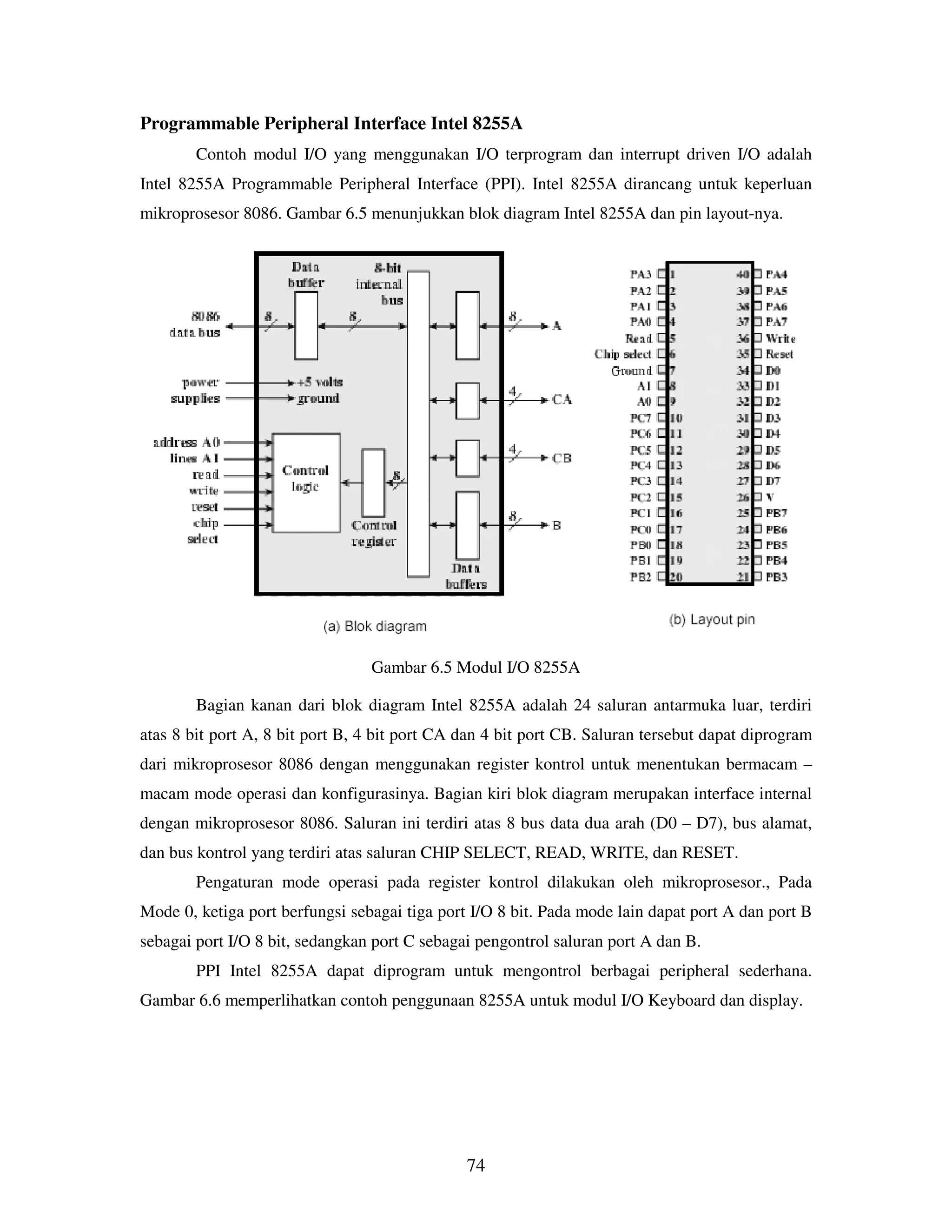 74
Programmable Peripheral Interface Intel 8255A
Contoh modul I/O yang menggunakan I/O terprogram dan interrupt driven I/O adalah
Intel 8255A Programmable Peripheral Interface (PPI). Intel 8255A dirancang untuk keperluan
mikroprosesor 8086. Gambar 6.5 menunjukkan blok diagram Intel 8255A dan pin layout-nya.
Gambar 6.5 Modul I/O 8255A
Bagian kanan dari blok diagram Intel 8255A adalah 24 saluran antarmuka luar, terdiri
atas 8 bit port A, 8 bit port B, 4 bit port CA dan 4 bit port CB. Saluran tersebut dapat diprogram
dari mikroprosesor 8086 dengan menggunakan register kontrol untuk menentukan bermacam –
macam mode operasi dan konfigurasinya. Bagian kiri blok diagram merupakan interface internal
dengan mikroprosesor 8086. Saluran ini terdiri atas 8 bus data dua arah (D0 – D7), bus alamat,
dan bus kontrol yang terdiri atas saluran CHIP SELECT, READ, WRITE, dan RESET.
Pengaturan mode operasi pada register kontrol dilakukan oleh mikroprosesor., Pada
Mode 0, ketiga port berfungsi sebagai tiga port I/O 8 bit. Pada mode lain dapat port A dan port B
sebagai port I/O 8 bit, sedangkan port C sebagai pengontrol saluran port A dan B.
PPI Intel 8255A dapat diprogram untuk mengontrol berbagai peripheral sederhana.
Gambar 6.6 memperlihatkan contoh penggunaan 8255A untuk modul I/O Keyboard dan display.
 