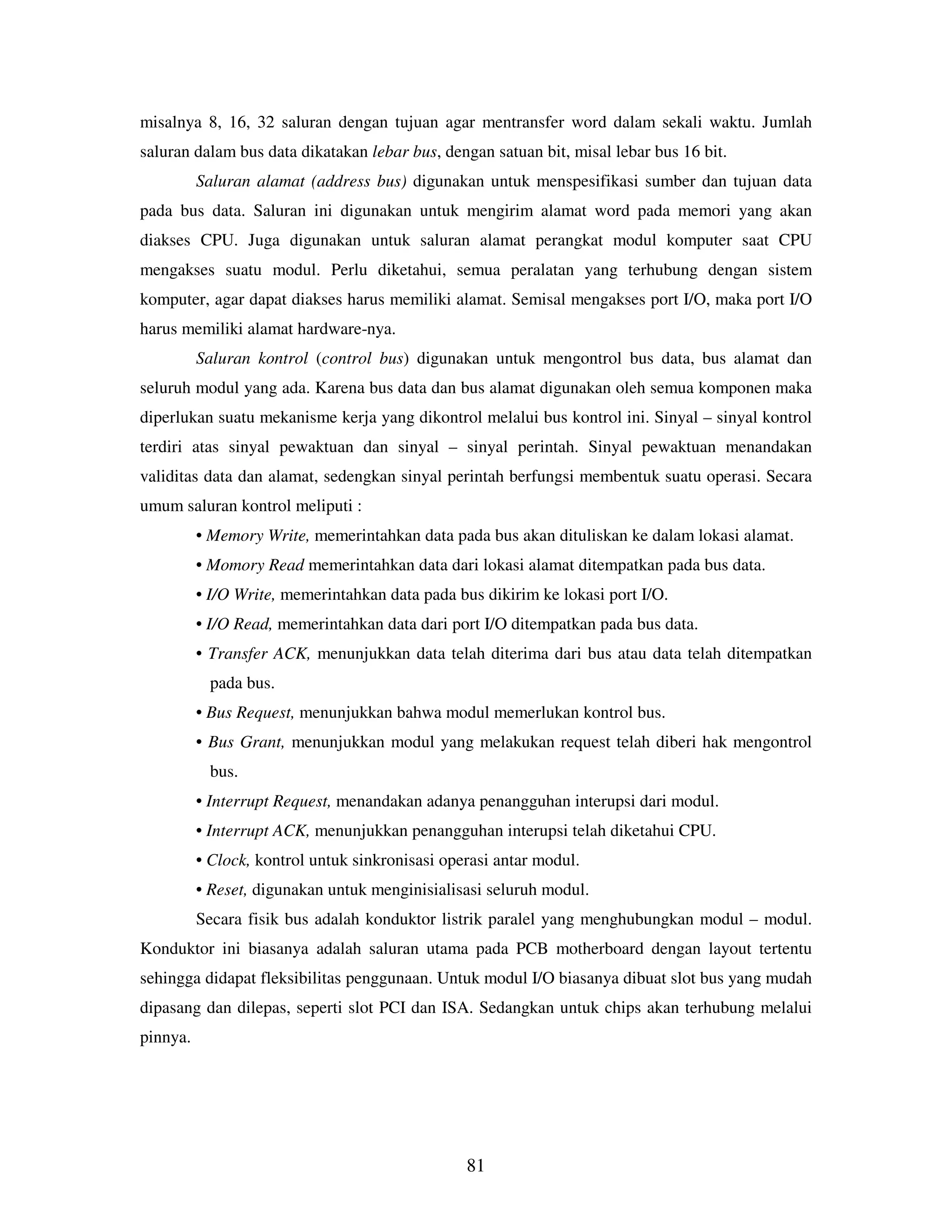 81
misalnya 8, 16, 32 saluran dengan tujuan agar mentransfer word dalam sekali waktu. Jumlah
saluran dalam bus data dikatakan lebar bus, dengan satuan bit, misal lebar bus 16 bit.
Saluran alamat (address bus) digunakan untuk menspesifikasi sumber dan tujuan data
pada bus data. Saluran ini digunakan untuk mengirim alamat word pada memori yang akan
diakses CPU. Juga digunakan untuk saluran alamat perangkat modul komputer saat CPU
mengakses suatu modul. Perlu diketahui, semua peralatan yang terhubung dengan sistem
komputer, agar dapat diakses harus memiliki alamat. Semisal mengakses port I/O, maka port I/O
harus memiliki alamat hardware-nya.
Saluran kontrol (control bus) digunakan untuk mengontrol bus data, bus alamat dan
seluruh modul yang ada. Karena bus data dan bus alamat digunakan oleh semua komponen maka
diperlukan suatu mekanisme kerja yang dikontrol melalui bus kontrol ini. Sinyal – sinyal kontrol
terdiri atas sinyal pewaktuan dan sinyal – sinyal perintah. Sinyal pewaktuan menandakan
validitas data dan alamat, sedengkan sinyal perintah berfungsi membentuk suatu operasi. Secara
umum saluran kontrol meliputi :
• Memory Write, memerintahkan data pada bus akan dituliskan ke dalam lokasi alamat.
• Momory Read memerintahkan data dari lokasi alamat ditempatkan pada bus data.
• I/O Write, memerintahkan data pada bus dikirim ke lokasi port I/O.
• I/O Read, memerintahkan data dari port I/O ditempatkan pada bus data.
• Transfer ACK, menunjukkan data telah diterima dari bus atau data telah ditempatkan
pada bus.
• Bus Request, menunjukkan bahwa modul memerlukan kontrol bus.
• Bus Grant, menunjukkan modul yang melakukan request telah diberi hak mengontrol
bus.
• Interrupt Request, menandakan adanya penangguhan interupsi dari modul.
• Interrupt ACK, menunjukkan penangguhan interupsi telah diketahui CPU.
• Clock, kontrol untuk sinkronisasi operasi antar modul.
• Reset, digunakan untuk menginisialisasi seluruh modul.
Secara fisik bus adalah konduktor listrik paralel yang menghubungkan modul – modul.
Konduktor ini biasanya adalah saluran utama pada PCB motherboard dengan layout tertentu
sehingga didapat fleksibilitas penggunaan. Untuk modul I/O biasanya dibuat slot bus yang mudah
dipasang dan dilepas, seperti slot PCI dan ISA. Sedangkan untuk chips akan terhubung melalui
pinnya.
 