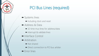 PCI Bus Lines (required)
 Systems lines
 Including clock and reset
 Address & Data
 32 time mux lines for address/data
 Interrupt & validate lines
 Interface Control
 Arbitration
 Not shared
 Direct connection to PCI bus arbiter
 Error lines
 