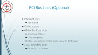 PCI Bus Lines (Optional)
 Interrupt lines
 Not shared
 Cache support
 64-bit Bus Extension
 Additional 32 lines
 Time multiplexed
 2 lines to enable devices to agree to use 64-bit transfer
 JTAG/Boundary Scan
 For testing procedures
 