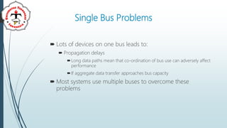 Single Bus Problems
 Lots of devices on one bus leads to:
 Propagation delays
Long data paths mean that co-ordination of bus use can adversely affect
performance
If aggregate data transfer approaches bus capacity
 Most systems use multiple buses to overcome these
problems
 