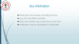 Bus Arbitration
 More than one module controlling the bus
 e.g. CPU and DMA controller
 Only one module may control bus at one time
 Arbitration may be centralised or distributed
 