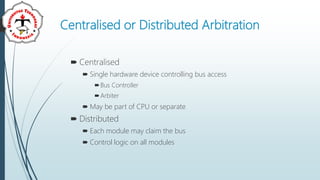 Centralised or Distributed Arbitration
 Centralised
 Single hardware device controlling bus access
Bus Controller
Arbiter
 May be part of CPU or separate
 Distributed
 Each module may claim the bus
 Control logic on all modules
 