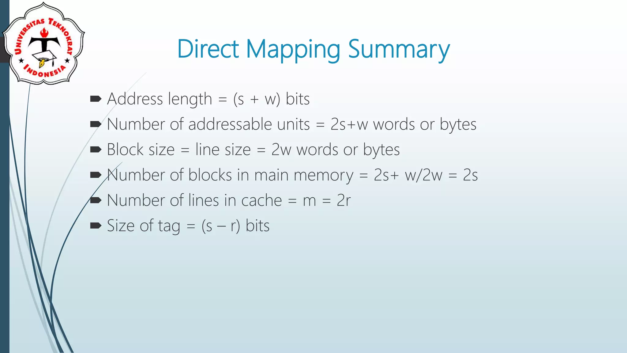 Direct Mapping Summary
 Address length = (s + w) bits
 Number of addressable units = 2s+w words or bytes
 Block size = line size = 2w words or bytes
 Number of blocks in main memory = 2s+ w/2w = 2s
 Number of lines in cache = m = 2r
 Size of tag = (s – r) bits
 